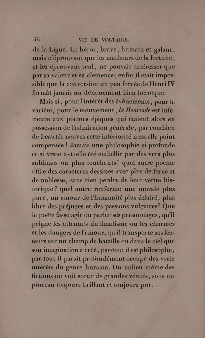 de la Ligue. Le héros, brave, humain et galant, mais n'éprouvant que les malheurs de la fortune, et les éprouvant seul, ne pouvait intéresser que par sa valeur et sa clémence; enfin il était impos- sible que la conversion un peu forcée de Henri IV formât jamais un dénouement bien héroïque. Mais si, pour l'intérêt des évènements, pour la variété, pour le mouvement, la Henriade est infé- rieure aux poëmes épiques qui étaient alors en possession de l'admiration générale, par combien de beautés neuves cette infériorité n'est-elle point compensée |! Jamais une philosophie si profonde et si vraie a-t-elle été embellie par des vers plus sublimes ou plus touchants’ quel autre poëme offre des caractères dessinés avec plus de force et de noblesse, sans rien perdre de leur vérité his- torique ? quel autre renferme une morale plus pure, un amour de l'humanité plus éclairé, plus libre des préjugés et des passions vulgaires? Que le poëte fasse agir ou parler ses personnages, qu'il peigne les attentats du fanatisme ou les charmes et les dangers de l'amour, qu'il transporte ses lec- teurs sur un champ de bataille ou dans le ciel que son imagination a créé, par-tout il est philosophe, par-tout il paraît profondément occupé des vrais intérêts du genre humain. Du milieu même des fictions on voit sortir de grandes vérités, sous un pinceau toujours brillant et toujours pur.