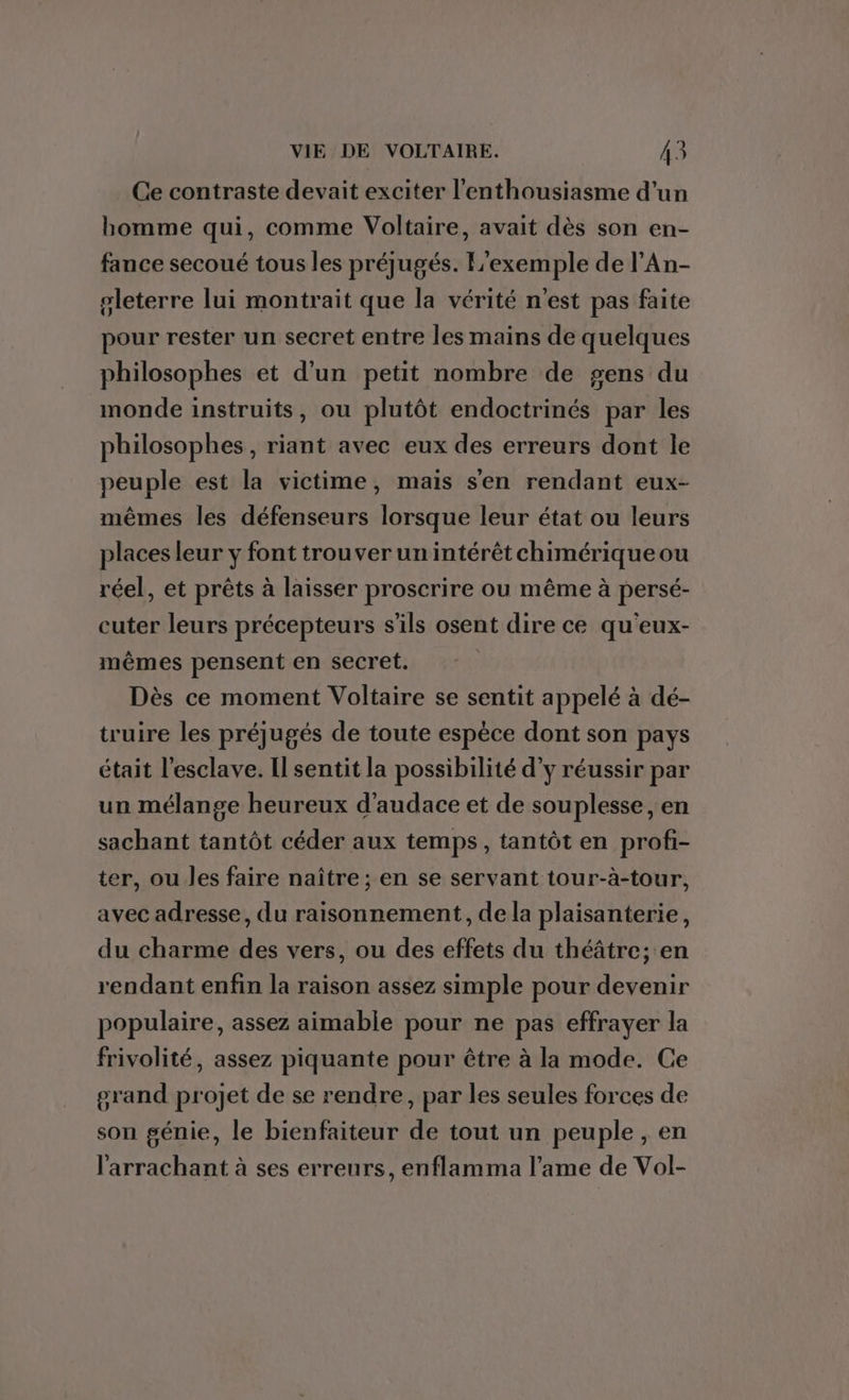 Ce contraste devait exciter l'enthousiasme d’un bomme qui, comme Voltaire, avait dès son en- fance secoué tous les préjugés. L'exemple de l’An- gleterre lui montrait que la vérité n'est pas faite pour rester un secret entre les mains de quelques philosophes et d'un petit nombre de gens du monde instruits, ou plutôt endoctrinés par les philosophes, riant avec eux des erreurs dont le peuple est la victime, mais s'en rendant eux- mêmes les défenseurs lorsque leur état ou leurs places leur y font trouver un intérêt chimérique ou réel, et prêts à laisser proscrire ou même à persé- cuter leurs précepteurs s'ils osent dire ce qu'eux- mêmes pensent en secret. ) Dès ce moment Voltaire se sentit appelé à dé- truire les préjugés de toute espèce dont son pays était l’esclave. Il sentit la possibilité d'y réussir par un mélange heureux d'audace et de souplesse, en sachant tantôt céder aux temps, tantôt en profi- ter, ou les faire naître; en se servant tour-à-tour, avec adresse, du raisonnement, de la plaisanterie, du charme des vers, ou des effets du théâtre; en rendant enfin la raison assez simple pour devenir populaire, assez aimable pour ne pas effrayer la frivolité, assez piquante pour être à la mode. Ce grand projet de se rendre, par les seules forces de son génie, le bienfaiteur de tout un peuple , en l'arrachant à ses erreurs, enflamma l’ame de Vol-