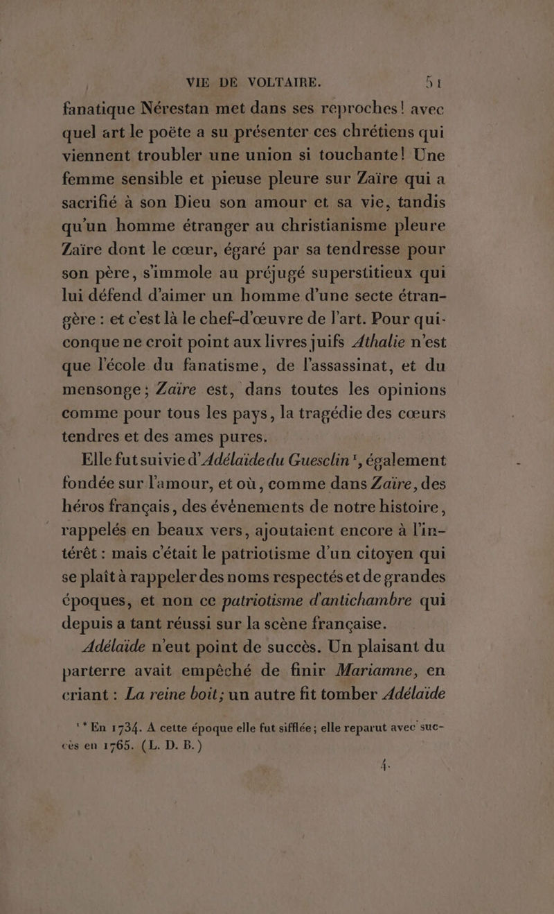 fanatique Nérestan met dans ses reproches! avec quel art le poëte a su présenter ces chrétiens qui viennent troubler une union si touchante! Une femme sensible et pieuse pleure sur Zaïre qui a sacrifié à son Dieu son amour et sa vie, tandis qu'un homme étranger au christianisme pleure Zaïre dont le cœur, égaré par sa tendresse pour son père, simmole au préjugé superstitieux qui lui défend d'aimer un homme d’une secte étran- gère : et c'est là le chef-d'œuvre de l'art. Pour qui- conque ne croit point aux livres juifs Athalie n'est que l'école du fanatisme, de l'assassinat, et du mensonge; Zaïre est, dans toutes les opinions comme pour tous les pays, la tragédie des cœurs tendres et des ames pures. Elle fut suivie d’Adélaïde du Guesclin”, également fondée sur l'amour, et où, comme dans Zaire, des héros français, des événements de notre histoire, rappelés en beaux vers, ajoutaient encore à l’in- térêt : mais c'était le patriotisme d’un citoyen qui se plaît à rappeler des noms respectés et de grandes époques, et non ce patriotisme d'antichambre qui depuis a tant réussi sur la scène française. Adélaide n'eut point de succès. Un plaisant du parterre avait empêché de finir Mariamne, en criant : La reine boit ; un autre fit tomber Adélaïde ‘* En 1734. A cette époque elle fut sifflée; elle reparut avec suc- ces en 1765. (L. D. B.) BAS