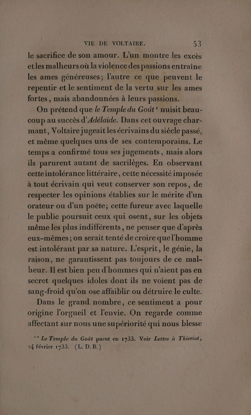 le sacrifice de son amour. L'un montre les excès etles malheurs où la violence des passions entraine les ames généreuses; l’autre ce que peuvent le repentir et le sentiment de la vertu sur les ames fortes, mais abandonnées à leurs passions. On prétend que le Temple du Goût nuisit beau- coup au succès d’Adélaïide. Dans cet ouvrage char- mant, Voltaire Jugeait les écrivains du siécle passé, et même quelques uns de ses contemporains. Le temps a confirmé tous ses jugements, mais alors ils parurent autant de sacrilèges. En observant cetteintolérance littéraire, cette nécessité imposée à tout écrivain qui veut conserver son repos, de respecter les opinions établies sur le mérite d’un orateur ou d'un poëte; cette fureur avec laquelle le public poursuit ceux qui osent, sur les objets même les plus indifférents , ne penser que d’après eux-mêmes; on serait tenté de croire que l'homme est intolérant par, sa nature. L'esprit, le génie, la raison, ne garantissent pas toujours de ce mal- heur. Il est bien peu d'hommes qui n'aient pas en secret quelques idoles dont ils ne voient pas de sang-froid qu'on ose affaiblir ou détruire le culte. Dans le grand nombre, ce sentiment a pour origine l'orgueil et l'envie. On regarde comme affectant sur nous une supériorité qui nous blesse ** Le Temple du Goût parut en 1733. Voir Lettre à Thiertot, 24 février 1733. (L. D.B.)