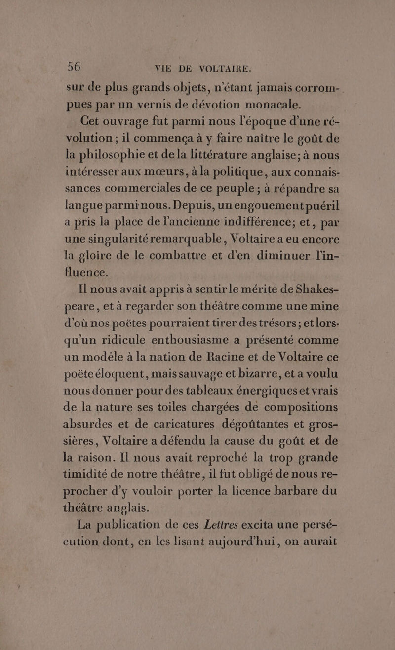 sur de plus grands objets, n'étant jamais corrom- pues par un vernis de dévotion monacale. Cet ouvrage fut parmi nous l'époque d’une ré- volution ; il commença à y faire naître le goût de la philosophie et dela littérature anglaise; à nous intéresser aux mœurs, à la politique, aux connais- sances commerciales de ce peuple ; à répandre sa langue parminous. Depuis, un engouement puéril a pris la place de l'ancienne indifférence; et, par une singularité remarquable, Voltaire a eu encore la gloire de le combattre et d'en diminuer l'in- fluence. Il nous avait appris à sentir le mérite de Shakes- peare, et à regarder son théâtre comme une mine d'où nos poëtes pourraient tirer des trésors ; et lors- qu'un ridicule enthousiasme a présenté comme un modéle à la nation de Racine et de Voltaire ce poëte éloquent, mais sauvage et bizarre, et a voulu nous donner pour des tableaux énergiques et vrais de la nature ses toiles chargées de compositions absurdes et de caricatures dégoûtantes et gros- sières, Voltaire a défendu la cause du goût et de la raison. Il nous avait reproché la trop grande timidité de notre théâtre, il fut obligé de nous re- procher d'y vouloir porter la licence barbare du théâtre anglais. La publication de ces Lettres excita une persé- cution dont, en les lisant aujourd'hui, on aurait