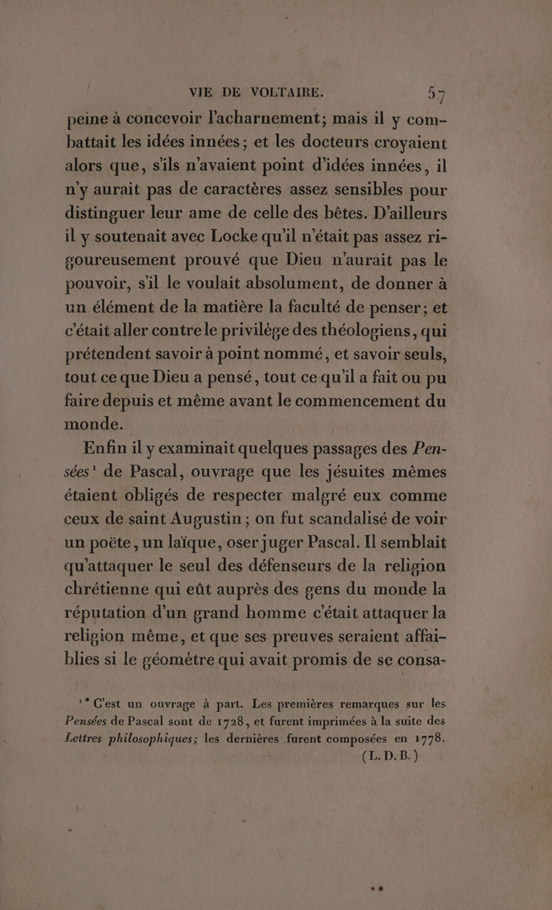 F2 VIE DE VOLTAIRE. 9 7 peine à concevoir l'acharnement; mais il y com- battait les idées innées ; et les docteurs croyaient alors que, s'ils n'avaient point d'idées innées, il n'y aurait pas de caractères assez sensibles pour distinguer leur ame de celle des bêtes. D'ailleurs il y soutenait avec Locke qu'il n’était pas assez ri- goureusement prouvé que Dieu n'aurait pas le pouvoir, sil le voulait absolument, de donner à un élément de la matière la faculté de penser; et c'était aller contrele privilège des théologiens, qui prétendent savoir à point nommé, et savoir seuls, tout ce que Dieu a pensé, tout cequ'il a fait ou pu faire depuis et même avant le commencement du monde. Enfin il y examinait quelques passages des Pen- sées' de Pascal, ouvrage que les jésuites mêmes étaient obligés de respecter malgré eux comme ceux de saint Augustin ; on fut scandalisé de voir un poëte , un laïque, oser juger Pascal. Il semblait qu'attaquer le seul des défenseurs de la religion chrétienne qui eût auprès des gens du monde la réputation d'un grand homme c'était attaquer la religion même, et que ses preuves seraient affai- blies si le géomètre qui avait promis de se consa- ‘* C’est un ouvrage à part. Les premières remarques sur les Pensées de Pascal sont de 1728, et furent imprimées à la suite des Lettres philosophiques; les dernières furent composées en 1778.