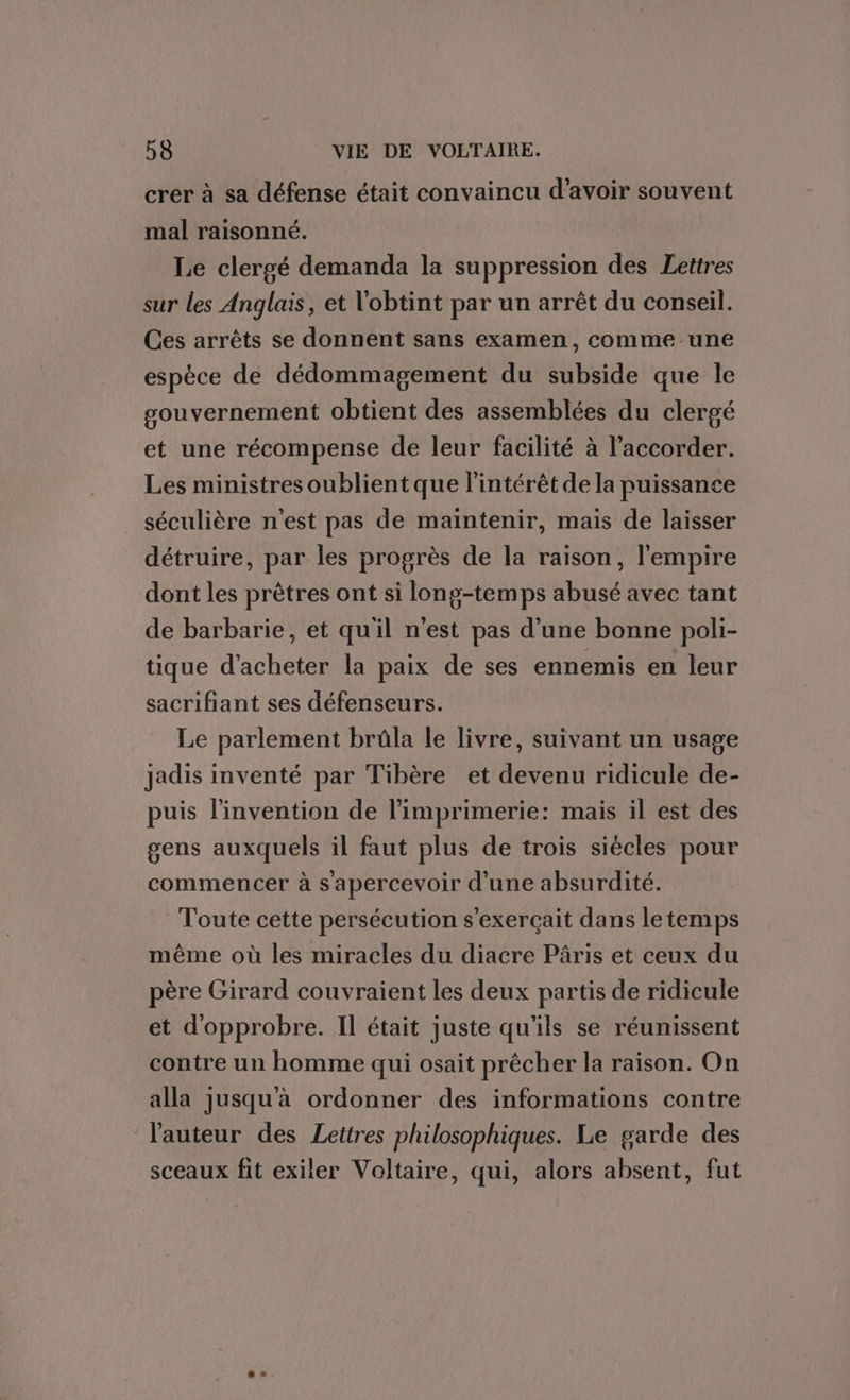 crer à sa défense était convaincu d’avoir souvent mal raisonné. Le clergé demanda la suppression des Lettres sur les Anglais, et obtint par un arrêt du conseil. Ces arrêts se donnent sans examen, comme une espèce de dédommagement du subside que le gouvernement obtient des assemblées du clergé et une récompense de leur facilité à l’accorder. Les ministres oublient que l'intérêt de la puissance séculière n'est pas de maintenir, mais de laisser détruire, par les progrès de la raison, l'empire dont les prêtres ont si lonp-temps abusé avec tant de barbarie, et quil n'est pas d’une bonne poli- tique d'acheter la paix de ses ennemis en leur sacrifiant ses défenseurs. Le parlement brûla le livre, suivant un usage jadis inventé par Tibère et devenu ridicule de- puis l'invention de l'imprimerie: mais il est des gens auxquels il faut plus de trois siécles pour commencer à s'apercevoir d'une absurdité. Toute cette persécution s'exerçait dans letemps même où les miracles du diacre Pâris et ceux du père Girard couvraient les deux partis de ridicule et d'opprobre. Il était juste qu'ils se réunissent contre un homme qui osait prêcher la raison. On alla jusqu'à ordonner des informations contre l'auteur des Lettres philosophiques. Le garde des sceaux fit exiler Voltaire, qui, alors absent, fut