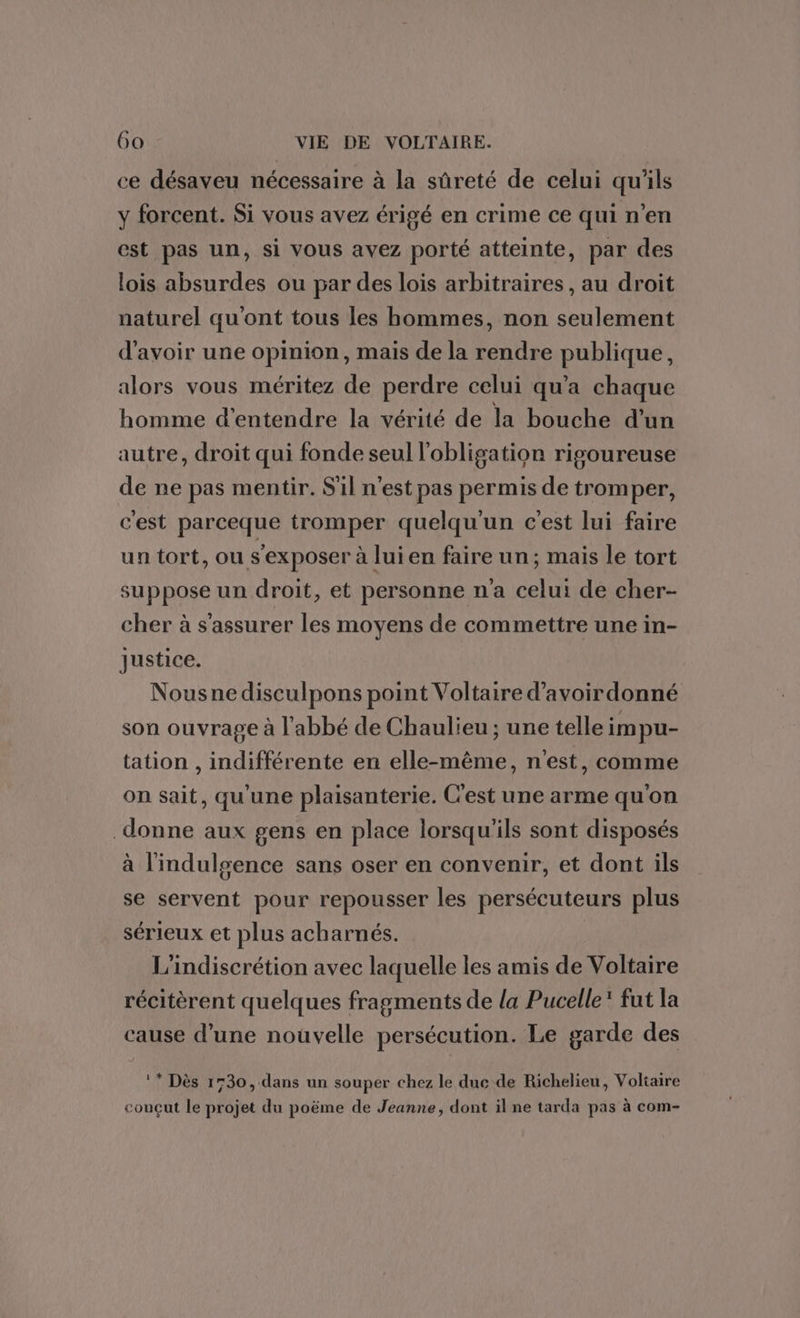 ce désaveu nécessaire à la sûreté de celui qu'ils y forcent. Si vous avez érigé en crime ce qui n’en est pas un, si vous avez porté atteinte, par des lois absurdes ou par des lois arbitraires, au droit naturel qu'ont tous les hommes, non seulement d'avoir une opinion, mais de la rendre publique, alors vous méritez de perdre celui qu'a chaque homme d'entendre la vérité de la bouche d’un autre, droit qui fonde seul l'obligation rigoureuse de ne pas mentir. S'il n’est pas permis de tromper, c'est parceque tromper quelqu'un c'est lui faire un tort, ou s’exposer à lui en faire un; mais le tort suppose un droit, et personne na celui de cher- cher à s'assurer les moyens de commettre une in- Justice. Nousnedisculpons point Voltaire d’avoir donné son ouvrage à l'abbé de Chaulieu ; une telle impu- tation , indifférente en elle-même, n'est, comme on sait, qu'une plaisanterie. C'est une arme qu'on donne aux gens en place lorsqu'ils sont disposés à l'indulgence sans oser en convenir, et dont ils se servent pour repousser les persécuteurs plus sérieux et plus acharnés. | L'indiscrétion avec laquelle les amis de Voltaire récitèrent quelques fragments de la Pucelle* fut la cause d’une nouvelle persécution. Le garde des ** Dès 1730, dans un souper chez le duc de Richelieu, Voliaire couçut le projet du poëme de Jeanne, dont il ne tarda pas à com-