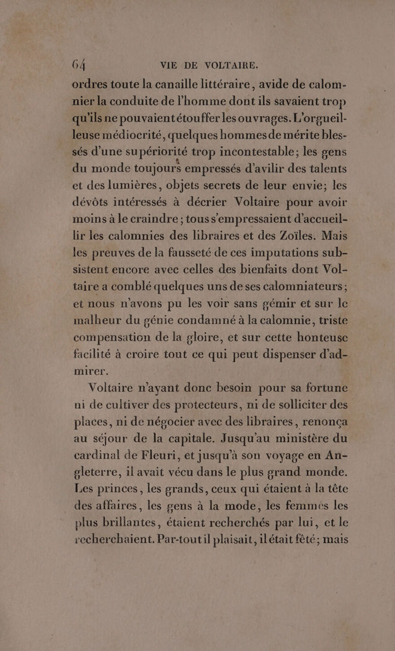 ordres toute la canaille littéraire, avide de calom- nier la conduite de l'homme dont ils savaient trop qu'ils ne pouvaientétouffer les ouvrages. L'orgueil- leuse médiocrité, quelques hommes de mérite bles- sés d’une su périorité trop incontestable; les sens du monde toujours empressés d’avilir des talents et des lumières, objets secrets de leur envie; les dévôts intéressés à décrier Voltaire pour avoir moins à le craindre ; tous s'empressaient d'accueil- lir les calomnies des libraires et des Zoïles. Mais les preuves de la fausseté de ces imputations sub- sistent encore avec celles des bienfaits dont Vol- taire a comblé quelques uns de ses calomniateurs ; et nous n'avons pu les voir sans gémir et sur le malheur du génie condamné à la calomnie, triste compensation de la gloire, et sur cette honteuse facilité à croire tout ce qui peut dispenser d'ad- mirer. Voltaire n'ayant donc besoin pour sa fortune ni de cultiver des protecteurs, ni de solliciter des places, ni de négocier avec des libraires, renonça au séjour de la capitale. Jusqu'au ministère du cardinal de Fleuri, et jusqu’à son voyage en An- gleterre, il avait vécu dans le plus grand monde. Les princes, les grands, ceux qui étaient à la tête des affaires, les gens à la mode, les femmes les plus brillantes, étaient recherchés par lui, et le recherchaient. Par-toutil plaisait, ilétait fêté; mais