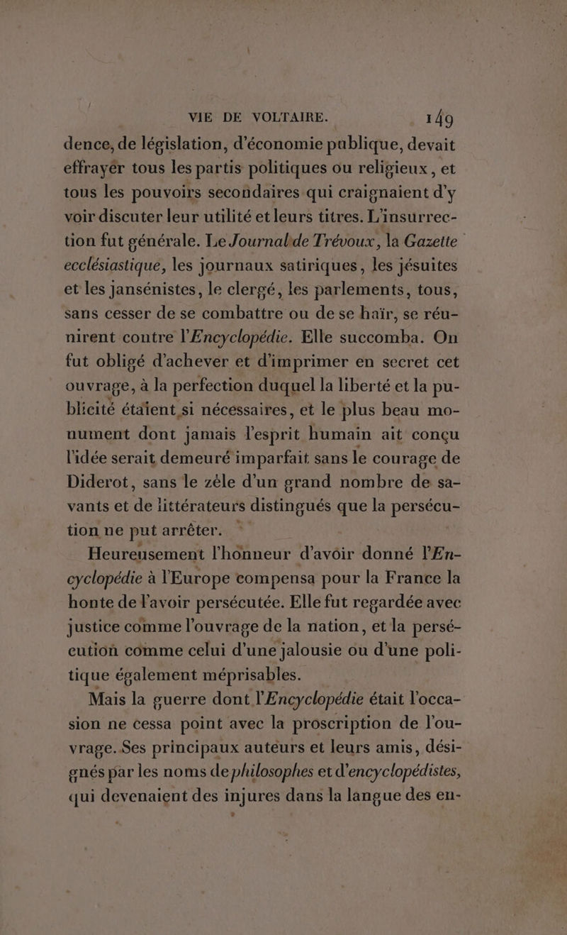 dence, de législation, d'économie publique, devait effrayér tous les partis politiques ou religieux, et tous les pouvoirs secondaires qui craignaient d'y voir discuter leur utilité et leurs titres. L'insurrec- tion fut générale. Le Journalide Trévoux, la Gazette ecclésiastique, les journaux satiriques, les jésuites et les Jansénistes, le clergé, les parlements, tous, sans cesser de se combattre ou de se haïr, se réu- nirent contre l'Encyclopédie. Elle succomba. On fut obligé d'achever et d'imprimer en secret cet ouvrage, à la perfection duquel la liberté et la pu- blicité étaient si nécessaires, et le plus beau mo- nument dont jamais l'esprit humain ait conçu l'idée serait demeuré imparfait sans le courage de Diderot, sans le zèle d'un grand nombre de sa- vants et de ïiittérateurs distingués que la persécu- tion ne put arrêter. Heureusement l'honneur d'avoir donné lEn- cyclopédie à l'Europe compensa pour la France la honte de l'avoir persécutée. Elle fut regardée avec justice comme l'ouvrage de la nation, et la persé- eution comme celui d’une jalousie ou d'une poli- tique également méprisables. Mais la guerre dont l'Encyclopédie était l'occa- sion ne cessa point avec la proscription de l'ou- vrage.Ses principaux auteurs et leurs amis, dési- gnés par les noms de philosophes et d'encyclopédistes, qui devenaient des injures dans la langue des en-