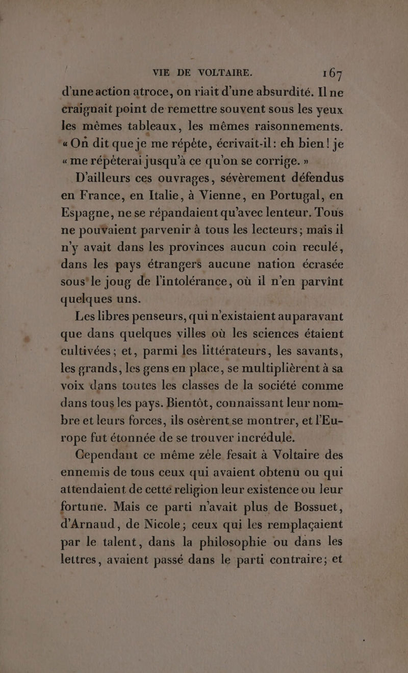 d'une action atroce, on riait d'une absurdité. Il ne craignait point de remettre souvent sous les yeux les mêmes tableaux, les mêmes raisonnements. « On dit que je me répète, écrivait-il: eh bien! je «me répéterai jusqu'à ce qu'on se corrige. » D'ailleurs ces ouvrages, sévèrement défendus en France, en Italie, à Vienne, en Portugal, en Espagne, ne se répandaient qu'avec lenteur. Tous ne pouVaient parvenir à tous les lecteurs; maïs il n'y avait dans les provinces aucun coin reculé, dans les pays étrangers aucune nation écrasée sous'le joug de l'intolérance, où il n’en parvint quelques uns. Les libres penseurs, qui n'existaient auparavant que dans quelques villes où les sciences étaient cultivées ; et, parmi les littérateurs, les savants, les grands, les gens en place, se multiplièrent à sa voix dans toutes les classes de la société comme dans tous les pays. Bientôt, connaissant leur nom- bre et leurs forces, ils osèrent se montrer, et l'Eu- rope fut étonnée de se trouver incrédule. Cependant ce même zéle fesait à Voltaire des ennemis de tous ceux qui avaient obtenu ou qui attendaient de cetté religion leur existence ou leur fortune. Mais ce parti n'avait plus de Bossuet, d'Arnaud, de Nicole; ceux qui les remplaçaient par le talent, dans la philosophie ou dans les lettres, avaient passé dans le parti contraire; et