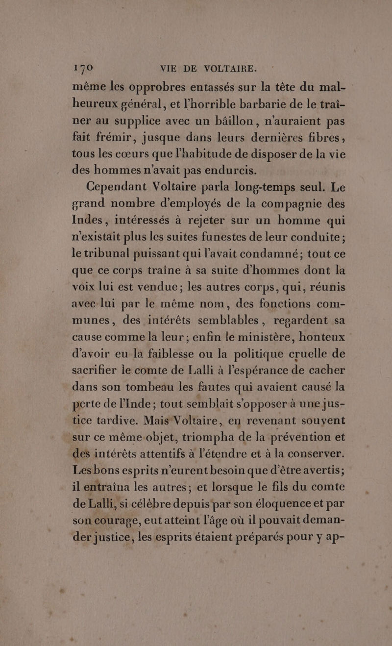 même les opprobres entassés sur la tête du mal- heureux général, et l’horrible barbarie de le trai- ner au supplice avec un bâillon, n'auraient pas fait frémir, jusque dans leurs dernières fibres, tous les cœurs que l'habitude de disposer de la vie des hommes n'avait pas endurcis. Cependant Voltaire parla long-temps seul. Le grand nombre d'employés de la compagnie des Indes, intéressés à rejeter sur un homme qui n'existait plus les suites funestes de leur conduite; le tribunal puissant qui l'avait condamné; tout ce que ce corps traîne à sa suite d'hommes dont la voix lui est vendue; les autres corps, qui, réunis avec lui par le même nom, des fonctions com- munes, des intérêts semblables, regardent sa cause comme la leur ; enfin le ministère, honteux d'avoir eu la faiblesse ou la politique cruelle de sacrifier le comte de Lalli à l'espérance de cacher dans son tombeau les fautes qui avaient causé la perte de l'Inde; tout semblait s'opposer à une Jus- tice tardive. Mais Voltaire, en revenant souvent sur ce mêmeobjet, triompha de la prévention et des intérêts attentifs à l’étendre et à la conserver. Les bons esprits n’eurent besoin que d'être avertis; il entraîna les autres; et lorsque le fils du comte de Lalli, si célébre depuis'par son éloquence et par son courage, eut atteint l’âge où il pouvait deman- der justice, les esprits étaient préparés pour y ap-