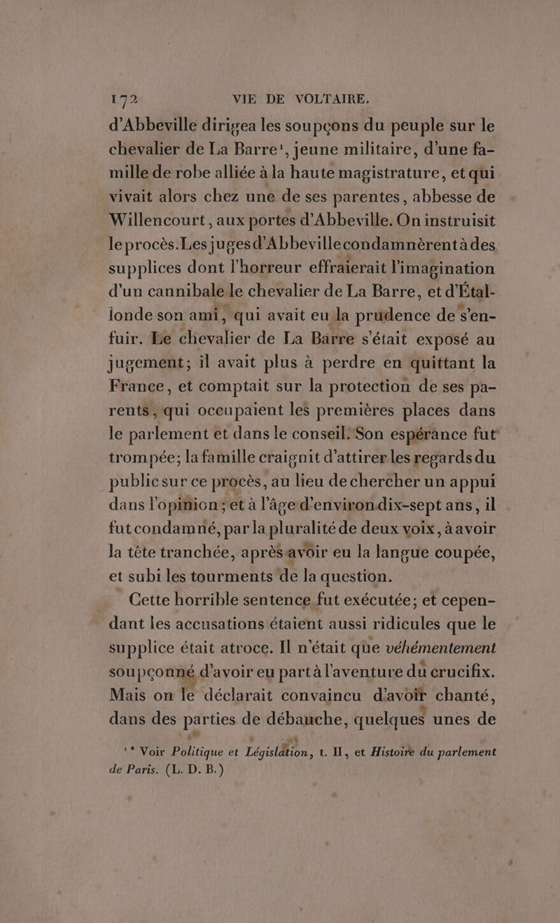 d'Abbeville dirigea les soupçons du peuple sur le chevalier de La Barre', jeune militaire, d’une fa- mille de robe alliée à la haute magistrature, et qui vivait alors chez une de ses parentes, abbesse de Willencourt, aux portes d'Abbeville. On instruisit le procès.Les juges d’'Abbevillecondamnèrentà des supplices dont l'horreur effraierait l'imagination d'un cannibale le chevalier de La Barre, et d'Étal- ionde son ami, qui avait eu la prudence de s’en- fuir. Be chevalier de La Barre s'était exposé au jugement; il avait plus à perdre en quittant la France, et comptait sur la protection de ses pa- rents, qui occupaient les premières places dans le parlement et dans le conseil. ‘Son espérance fut trompée; la famille craignit d'attirer les regards du publicsur ce procès, au lieu de chercher un appui dans l'opinion; et à l'âge d'environ. dix-sept ans, il futcondamné, par la nlgealee de deux voix, àavoir la tête tranchée, aprèsavoir eu la langue coupée, et subi les tourments de la question. Cette horrible sentence. fut exécutée; et cepen- dant les accusations étaient aussi ridicules que le supplice était atroce. Il n'était que véhémentement soupçonné d'avoir eu part à l'aventure du crucifix. Mais on le déclarait convaincu d'avoir chanté, dans des parties de débauche, quelques unes de ** Voir Politique et Législdtion, t. Il, et Histoire du parlement de Paris. (L. D. B.)