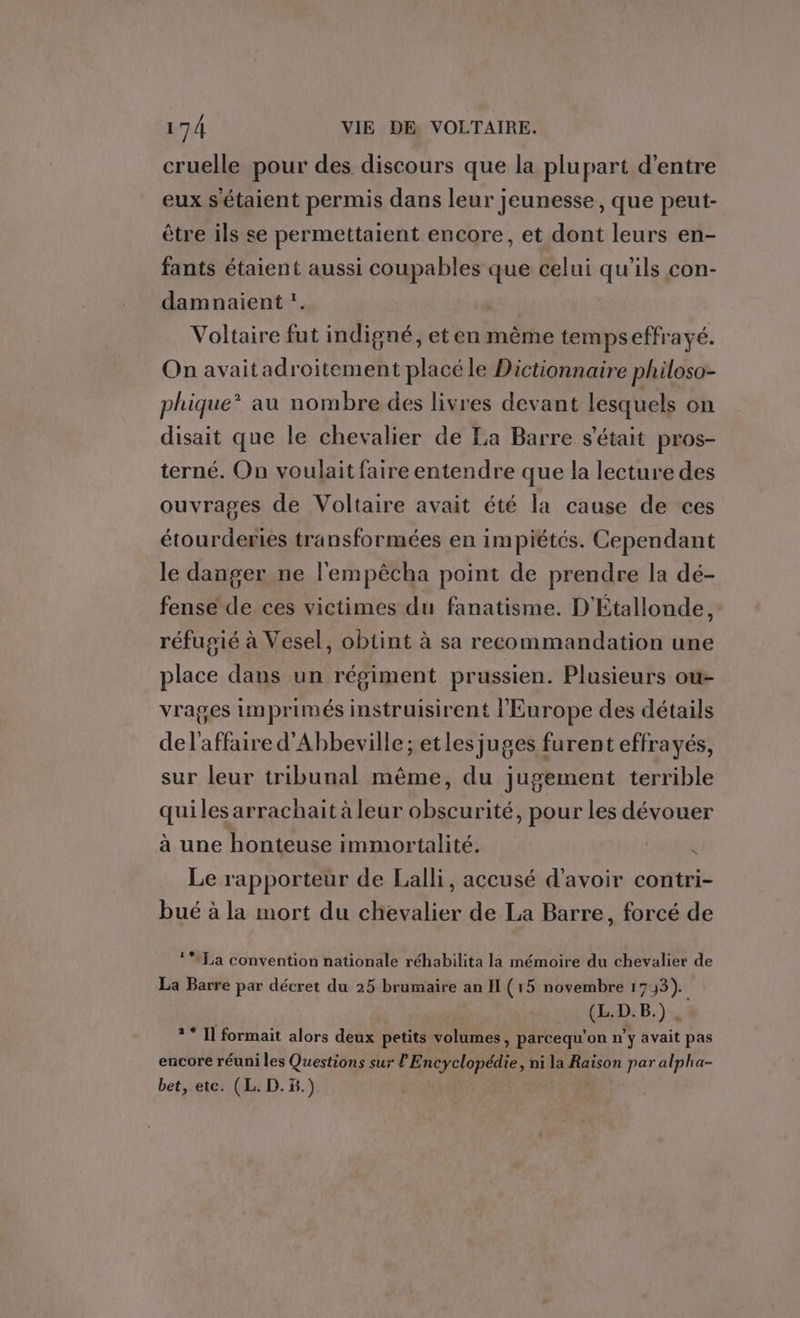 cruelle pour des discours que la plupart d’entre eux s'étaient permis dans leur jeunesse, que peut- être ils se permettaient encore, et dont leurs en- fants étaient aussi coupables que celui qu’ils con- damnaient :. Voltaire fut indigné, et en mème tempseffrayé. On avaitadroitement placé le Dictionnaire philoso- phique* au nombre des livres devant lesquels on disait que le chevalier de La Barre s'était pros- terné. On voulait faire entendre que la lecture des ouvrages de Voltaire avait été la cause de ces étourderies transformées en impiétés. Cependant le danger ne l'empêcha point de prendre la dé- fense de ces victimes du fanatisme. D'Étallonde, réfugié à Vesel, obtint à sa recommandation une place dans un régiment prussien. Plusieurs ou- vrages imprimés instruisirent l'Europe des détails del'affaire d'Abbeville; etles juges furent effrayés, sur leur tribunal même, du jugement terrible quiles arrachait à leur obscurité, pour les dévouer à une honteuse immortalité. 4 Le rapporteur de Lalli, accusé d'avoir contri- bué à la mort du chevalier de La Barre, forcé de La convention nationale réhabilita la mémoire du chevalier de La Barre par décret du 25 brumaire an IL (15 novembre 173). (HD: B.). ? * Il formait alors deux petits volumes, parcequ'on n’y avait pas encore réuni les Questions sur l Bpcyelopale. ni la Raison par alpha- bet, etc. (L. D..)