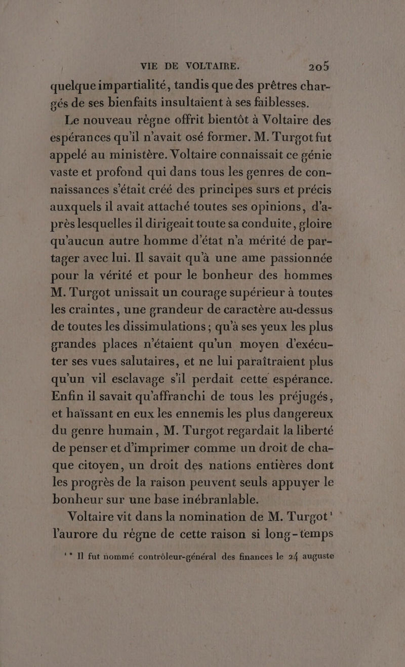 quelque impartialité, tandis que des prêtres char- gés de ses bienfaits insultaient à ses faiblesses. Le nouveau régne offrit bientôt à Voltaire des espérances qu'il n'avait osé former. M. Turgot fut appelé au ministère. Voltaire connaissait ce génie vaste et profond qui dans tous les genres de con- naissances s'était créé des principes surs et précis auxquels il avait attaché toutes ses opinions, d’a- près lesquelles il dirigeait toute sa conduite, gloire qu'aucun autre homme d'état n'a mérité de par- tager avec lui. Il savait qu'à une ame passionnée pour la vérité et pour le bonheur des hommes M. Turgot unissait un courage supérieur à toutes les craintes, une grandeur de caractère au-dessus de toutes les dissimulations ; qu'à ses yeux les plus grandes places n'étaient qu'un moyen d'exécu- ter ses vues salutaires, et ne lui paraîtraient plus qu'un vil esclavage s’il perdait cette espérance. Enfin 1l savait qu'affranchi de tous les préjugés, et haïssant en eux les ennemis les plus dangereux du genre humain, M. Turosot regardait la liberté de penser et d'imprimer comme un droit de cha- que citoyen, un droit des nations entières dont les progrès de la raison peuvent seuls appuyer le bonheur sur une base inébranlable. Voltaire vit dans la nomination de M. Turgot’ l'aurore du règne de cette raison si long-temps ‘* IT fut nommé contrôleur-général des finances le 24 auguste