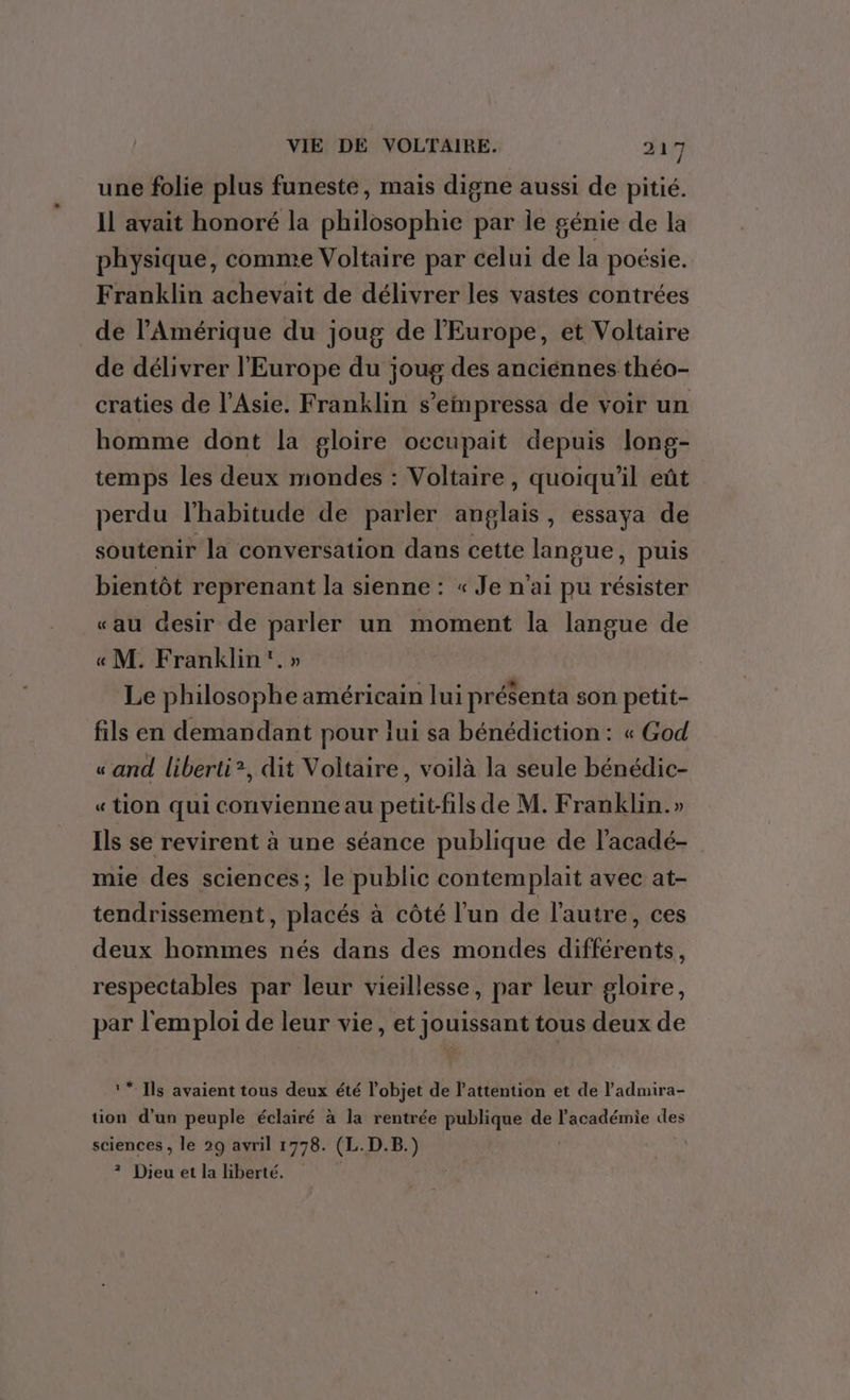 une folie plus funeste, mais digne aussi de pitié. Il avait honoré la philosophie par le génie de la physique, comme Voltaire par celui de la poésie. Franklin achevait de délivrer les vastes contrées de l'Amérique du joug de l'Europe, et Voltaire de délivrer l'Europe du joug des anciennes théo- craties de l’Asie. Franklin s’empressa de voir un homme dont la gloire occupait depuis long- temps les deux mondes : Voltaire, quoiqu'il eût perdu l’habitude de parler anglais, essaya de soutenir la conversation dans cette langue, puis bientôt reprenant la sienne : « Je n'ai pu résister «au desir de parler un moment la langue de «M. Franklin.» Le philosophe américain lui présenta son petit- fils en demandant pour lui sa bénédiction: « God « and liberti?, dit Voltaire, voilà la seule bénédic- «tion qui convienne au petit-fils de M. Franklin.» Ils se revirent à une séance publique de l’acadé- mie des sciences; le public contemplait avec at- tendrissement, placés à côté l'un de l'autre, ces deux hommes nés dans des mondes différents, respectables par leur vieillesse, par leur gloire, par l'emploi de leur vie, et jouissant tous deux de ‘* Ils avaient tous deux été l’objet de l'attention et de l’admira- tion d’un peuple éclairé à la rentrée publique de l'académie des sciences , le 29 avril 1778. (L.D.B.) ? Dieu et la liberté.