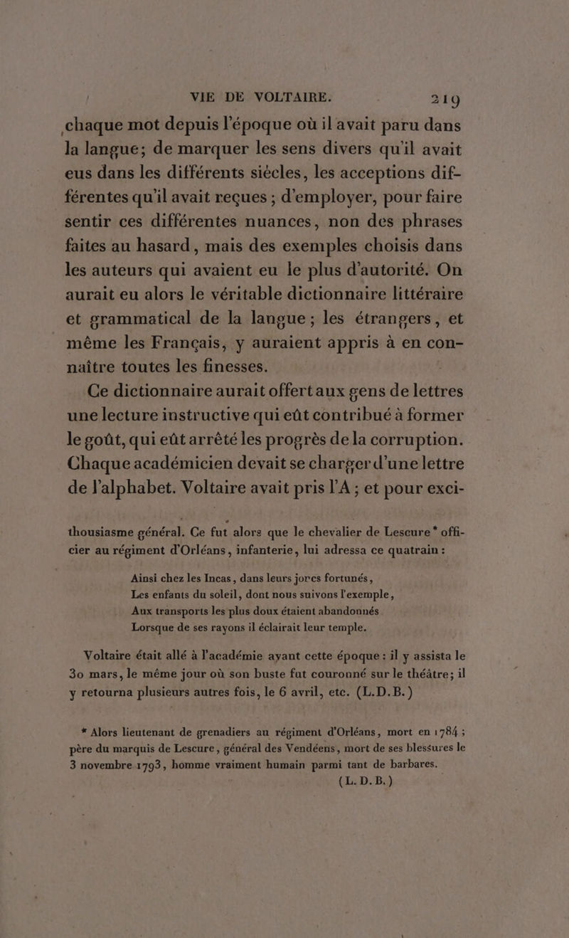 chaque mot depuis l'époque où il avait paru dans la langue; de marquer les sens divers qu'il avait eus dans les différents siécles, les acceptions dif- férentes qu'il avait reçues ; d'employer, pour faire sentir ces différentes nuances, non des phrases faites au hasard, mais des exemples choisis dans les auteurs qui avaient eu le plus d'autorité. On aurait eu alors le véritable dictionnaire littéraire et grammatical de la langue ; les étrangers, et même les Français, y auraient appris à en con- naître toutes les finesses. Ce dictionnaire aurait offert aux gens de lettres une lecture instructive qui eût contribué à former le goût, qui eût arrèté les progrès de la corruption. Chaque académicien devait se charger d'une lettre de l'alphabet. Voltaire avait pris l'A ; et pour exci- thousiasme général. Ce fut alors que le chevalier de Lescure * offi- cier au régiment d'Orléans, infanterie, lui adressa ce quatrain : Ainsi chez les Incas, dans leurs jorcs fortunés, Les enfants du soleil, dont nous suivons l'exemple, Aux transports les plus doux étaient abandonnés Lorsque de ses rayons il éclairait leur temple. Voltaire était allé à l'académie ayant cette époque : il y assista le 30 mars, le même jour où son buste fut couronné sur le théâtre; il , J ; y retourna plusieurs autres fois, le 6 avril, etc. (L.D.B.) * Alors lieutenant de grenadiers au régiment d'Orléans, mort en 1784 ; père du marquis de Lescure , général des Vendéens, mort de ses blessures le 3 novembre 1793, homme vraiment humain parmi tant de barbares.