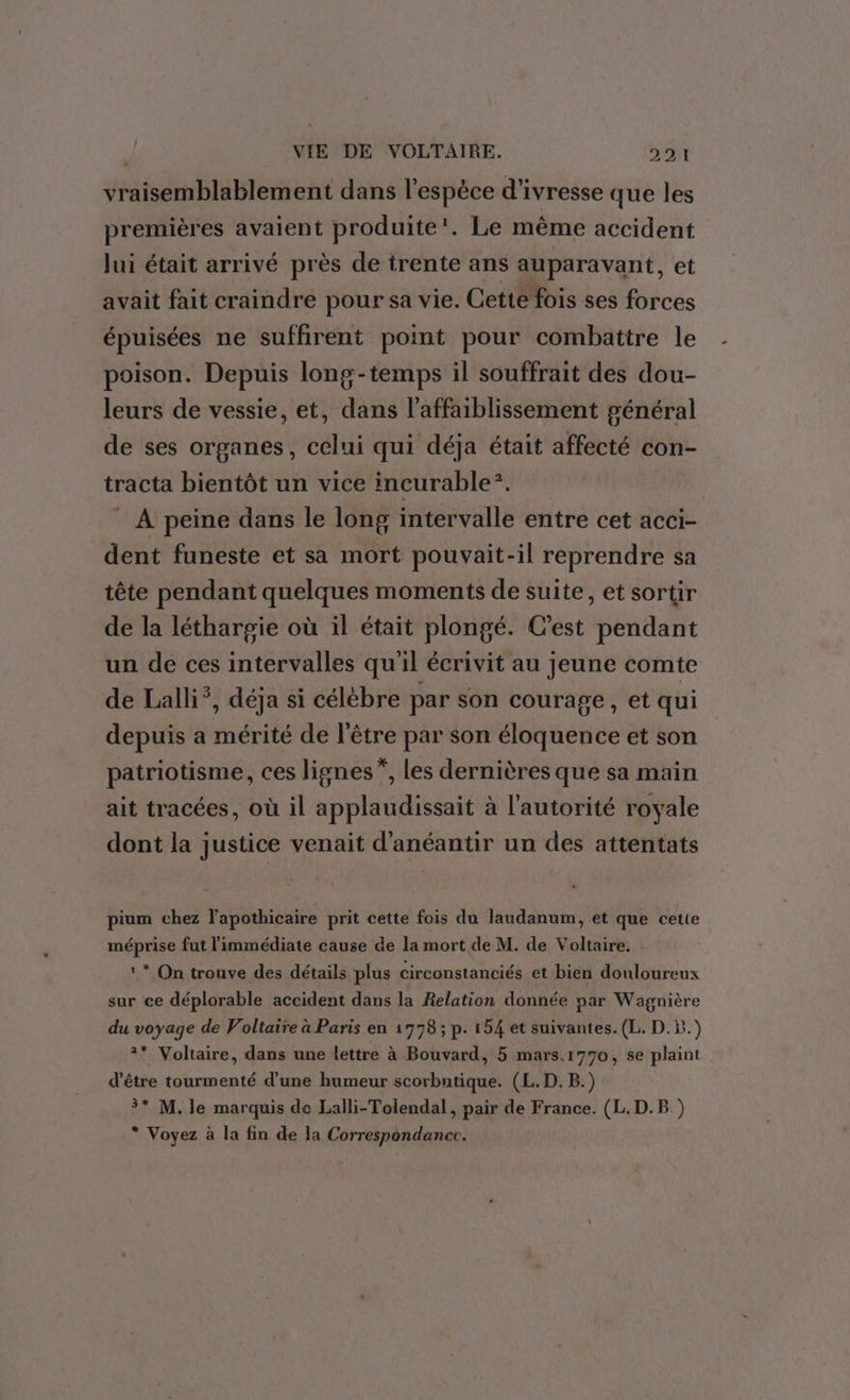 vraisemblablement dans l'espèce d'ivresse que les premières avaient produite’. Le même accident Jui était arrivé près de trente ans auparavant, et avait fait craindre pour sa vie. Cette fois ses forces épuisées ne suffirent point pour combattre le poison. Depuis long-temps il souffrait des dou- leurs de vessie, et, dans l’affaiblissement général de ses organes, celui qui déja était affecté con- tracta bientôt un vice incurable?. À peine dans le long intervalle entre cet acci- dent funeste et sa mort pouvait-il reprendre sa tête pendant quelques moments de suite, et sortir de la léthargie où il était plongé. C’est pendant un de ces intervalles qu'il écrivit au jeune comte de Lalli*, déja si célèbre par son courage, et qui depuis a mérité de l'être par son éloquence et son patriotisme, ces lignes”, les dernières que sa main ait tracées, où il applaudissait à l’autorité royale dont la justice venait d'anéantir un des attentats pium chez l'apothicaire prit cette fois du laudanum, et que cette méprise fut limmédiate cause de la mort de M. de Voltaire. ! * On trouve des détails plus circonstanciés et bien douloureux sur ce déplorable accident dans la Relation donnée par Wagnière du voyage de Voltaire à Paris en 1778 ; p. 154 et suivantes. (L. D.B.) 2* Voltaire, dans une lettre à Bouvard, 5 mars.1770, se plaint d’être tourmenté d’une humeur scorbntique. (L. D. B.) 3* M. le marquis de Lalli-Tolendal , pair de France. (L.D.B ) * Voyez à la fin de la Correspondancc.