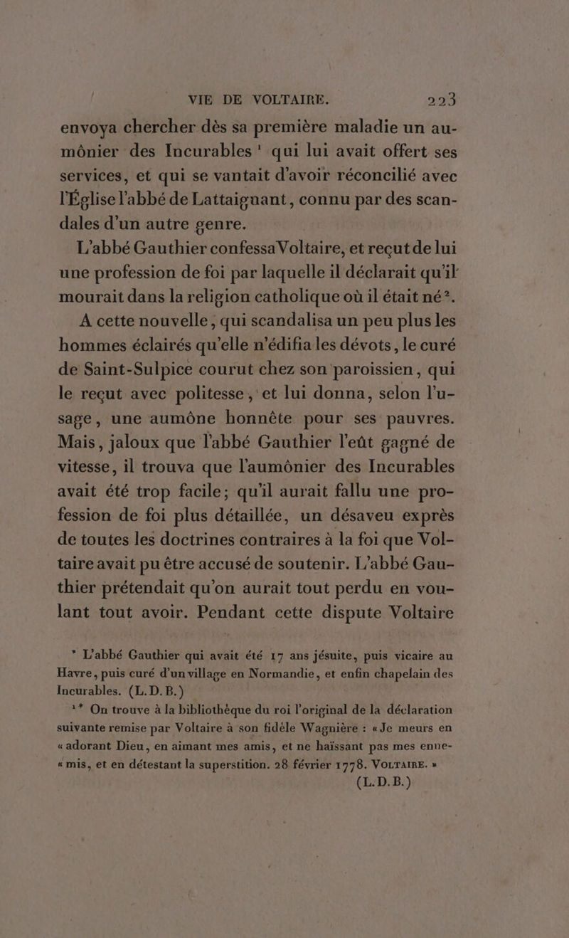 envoya chercher dès sa première maladie un au- mônier des Incurables ‘ qui lui avait offert ses services, et qui se vantait d'avoir réconcilié avec l'Église l'abbé de Lattaiguant, connu par des scan- dales d'un autre genre. L'abbé Gauthier confessa Voltaire, et reçut de lui une profession de foi par laquelle il déclarait qu'il mourait dans la religion catholique où il était né?. A cette nouvelle, qui scandalisa un peu plus les hommes éclairés qu’elle n’édifia les dévots, le curé de Saint-Sulpice courut chez son paroissien, qui le reçut avec politesse , et lui donna, selon l’u- sage, une aumône honnête pour ses pauvres. Mais, jaloux que l'abbé Gauthier l'eût gagné de vitesse, il trouva que l'aumônier des Incurables avait été trop facile; qu'il aurait fallu une pro- fession de foi plus détaillée, un désaveu exprès de toutes les doctrines contraires à la foi que Vol- taire avait pu être accusé de soutenir. L'abbé Gau- thier prétendait qu’on aurait tout perdu en vou- lant tout avoir. Pendant cette dispute Voltaire * L'abbé Gauthier qui avait été 17 ans jésuite, puis vicaire au Havre, puis curé d’un village en Normandie, et enfin chapelain des Incurables. (L.D.B.) ** On trouve à la bibliothèque du roi l'original de la déclaration suivante remise par Voltaire à son fidèle Wagnière : «Je meurs en « adorant Dieu, en aimant mes amis, et ne haïssant pas mes enne- « mis, et en détestant la superstition. 28 février 1778. VOLTAIRE. » | (L.D.B.)