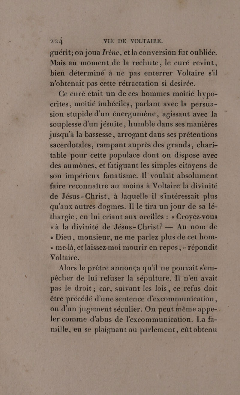 guérit; on joua /rène, et la conversion fut oubliée. Mais au moment de la rechute, le curé revint, bien déterminé à ne pas enterrer Voltaire sil n'obtenait pas cette rétractation si desirée. Ce curé était un de ces hommes moitié hypo- crites, moitié imbéciles, parlant avec la persua- sion stupide d'un énergumène, agissant avec la souplesse d’un jésuite, humble dans ses manières jusqu'à la bassesse, arrogant dans ses prétentions sacerdotales, rampant auprès des grands, chari- table pour cette populace dont on dispose avec des aumônes, et fatisuant les simples citoyens de son impérieux fanatisme. Il voulait absolument faire reconnaître au moins à Voltaire la divinité de Jésus-Christ, à laquelle il s'intéressait plus qu'aux autres dogmes. Il le tira un jour de sa lé- thargie, en lui criant aux oreilles : « Croyez-vous «à la divinité de Jésus-Christ? — Au nom de « Dieu, monsieur, ne me parlez plus de cet hom- « me-là, et laissez-moi mourir en repos, » répondit Voltaire. Alors le prêtre annonça qu'il ne pouvait s'em- pêcher de lui refuser la sépulture. Il n'en avait pas le droit; car, suivant les lois, ce refus doit être précédé d’une sentence d'excommunication, ou d'un jugement séculier. On peut même appe-. ler comme d'abus de l’excommunication. La fa- mille, en se plaignant au parlement, eût obtenu