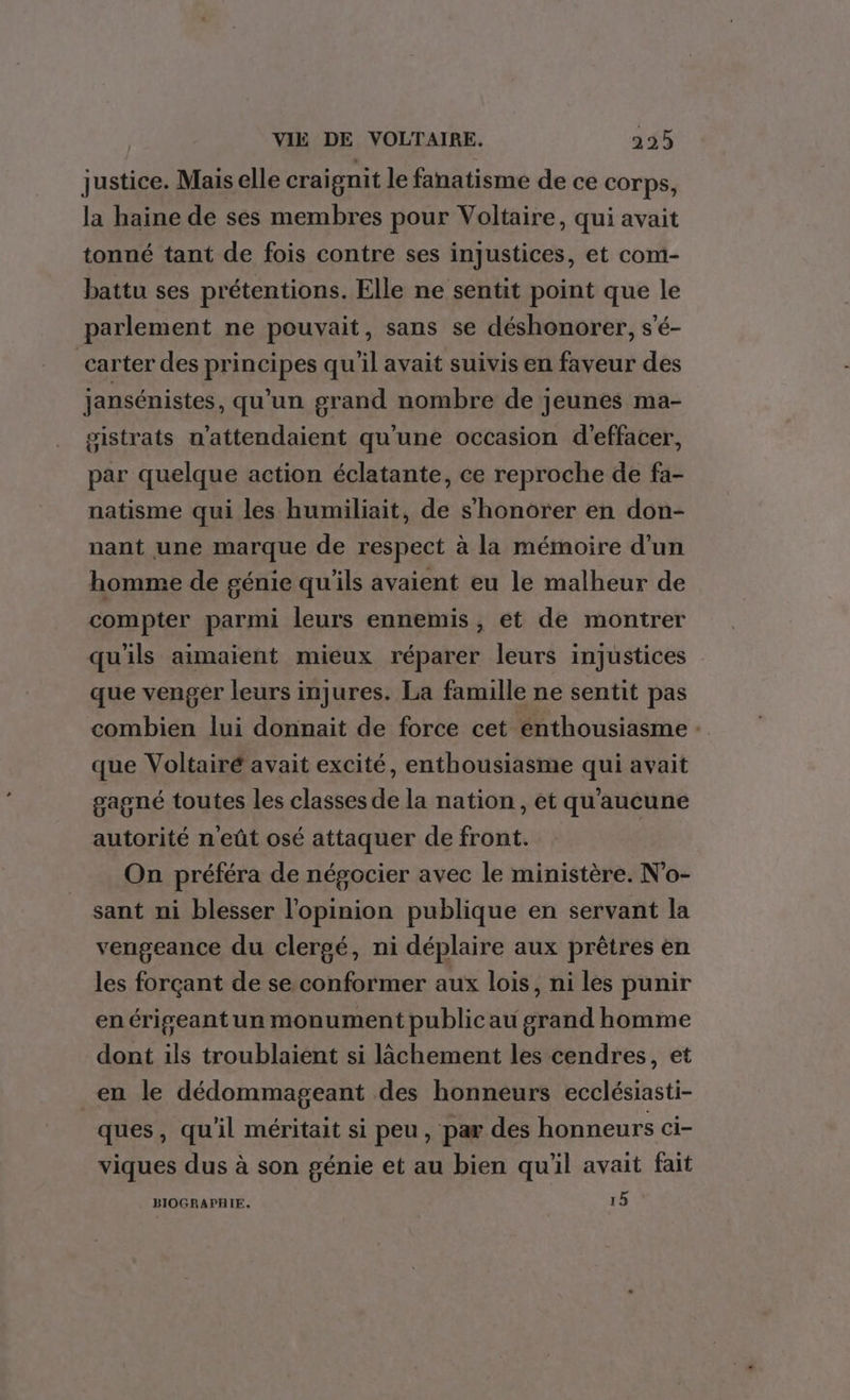 justice. Mais elle craignit le fanatisme de ce corps, la haine de ses membres pour Voltaire, qui avait tonné tant de fois contre ses injustices, et com- battu ses prétentions. Elle ne sentit point que le parlement ne pouvait, sans se déshonorer, s’é- carter des principes qu'il avait suivis en faveur des jansénistes, qu'un grand nombre de jeunes ma- gistrats n’attendaient qu'une occasion d'effacer, par quelque action éclatante, ce reproche de fa- natisme qui les humiliait, de s'honorer en don- nant une marque de respect à la mémoire d’un homme de génie qu'ils avaient eu le malheur de compter parmi leurs ennemis, et de montrer qu'ils aimaient mieux réparer leurs injustices que venger leurs injures. La famille ne sentit pas combien lui donnait de force cet enthousiasme : que Voltairé avait excité, enthousiasme qui avait gagné toutes les classes de la nation, et qu'aucune autorité n'eût osé attaquer de front. On préféra de négocier avec le ministère. N'o- sant ni blesser l'opinion publique en servant la vengeance du clergé, ni déplaire aux prêtres en les forçant de se conformer aux lois, ni les punir en érigeant un monument public au grand homme dont ils troublaient si lâchement les cendres, et en le dédommageant des honneurs ecclésiasti- ques, qu'il méritait si peu, par des honneurs ci- viques dus à son génie et au bien qu'il avait fait BIOGRAPHIE, 15