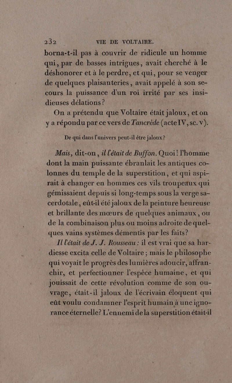 borna-t-il pas à couvrir de ridicule un homme qui, par de basses intrigues, avait cherché à le déshonorer et à le perdre, et qui, pour se venger de quelques plaisanteries , avait appelé à son se- cours la puissance d'un roi irrité par ses insi- dieuses délations ? On a prétendu que Voltaire était jaloux, eton y a répondu par ce vers de Tancréde (acteIV, sc. v). De qui dans l'univers peut-il être jaloux ? Mais, dit-on , il l'était de Buffon. Quoi! homme dont la main puissante ébranlait les antiques co- lonnes du temple de la superstition, et qui aspi- rait à changer en hommes ces vils troupeaux qui gémissaient depuis si long-temps sous la verge sa- cerdotale, eût-il été jaloux de la peinture heureuse et brillante des mœurs de quelques animaux, ou de la combinaison plus ou moins adroite de quel- ques vains systèmes démentis par les faits? Il l'était de J. J. Rousseau : il est vrai que sa har- diesse excita celle de Voltaire ; mais le philosophe qui voyait le progrès des lumières adoucir, affran- chir, et perfectionner l'espèce humaine, et qui jouissait de cette révolution comme de son ou- vrage, était-il jaloux de l'écrivain éloquent qui eût voulu condamner l'esprit humain à une igno- rance éternelle? L’ennemi dela superstition était-il