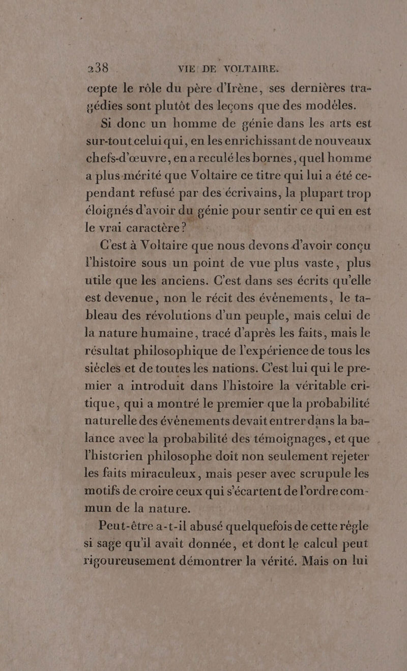 cepte le rôle du père d'Irène, ses dernières tra- gédies sont plutôt des lecons que des modeles. Si donc un homme de génie dans les arts est sur-tout celui qui, en les enrichissant de nouveaux chefs-d’œuvre, en areculéles bornes, quel homme a plus-mérité que Voltaire ce titre qui lui a été ce- pendant refusé par des écrivains, la plupart trop éloignés d'avoir du génie pour sentir ce qui en est le vrai caractère? C'est à Voltaire que nous devons d’avoir conçu l’histoire sous un point de vue plus vaste, plus utile que les anciens. C’est dans ses écrits qu’elle est devenue, non le récit des évènements, le ta- bleau des révolutions d’un peuple, mais celui de Ja nature humaine, tracé d’après les faits, mais le résultat philosophique de l'expérience de tous les siècles et de toutes les nations. C'est lui qui le pre- mier a introduit dans l’histoire la véritable cri- tique, qui a montré le premier que la probabilité naturelle des évènements devait entrerdans la ba- länce avec la probabilité des témoignages, et que l'historien philosophe doit non seulement rejeter les faits miraculeux, mais peser avec scrupule les motifs de croire ceux qui s’écartent de l’ordre com- mun de la nature. | Peut-être a-t-il abusé quelquefois de cette régle _ si sage qu'il avait donnée, et dont le calcul peut rigoureusement démontrer la vérité. Mais on lui