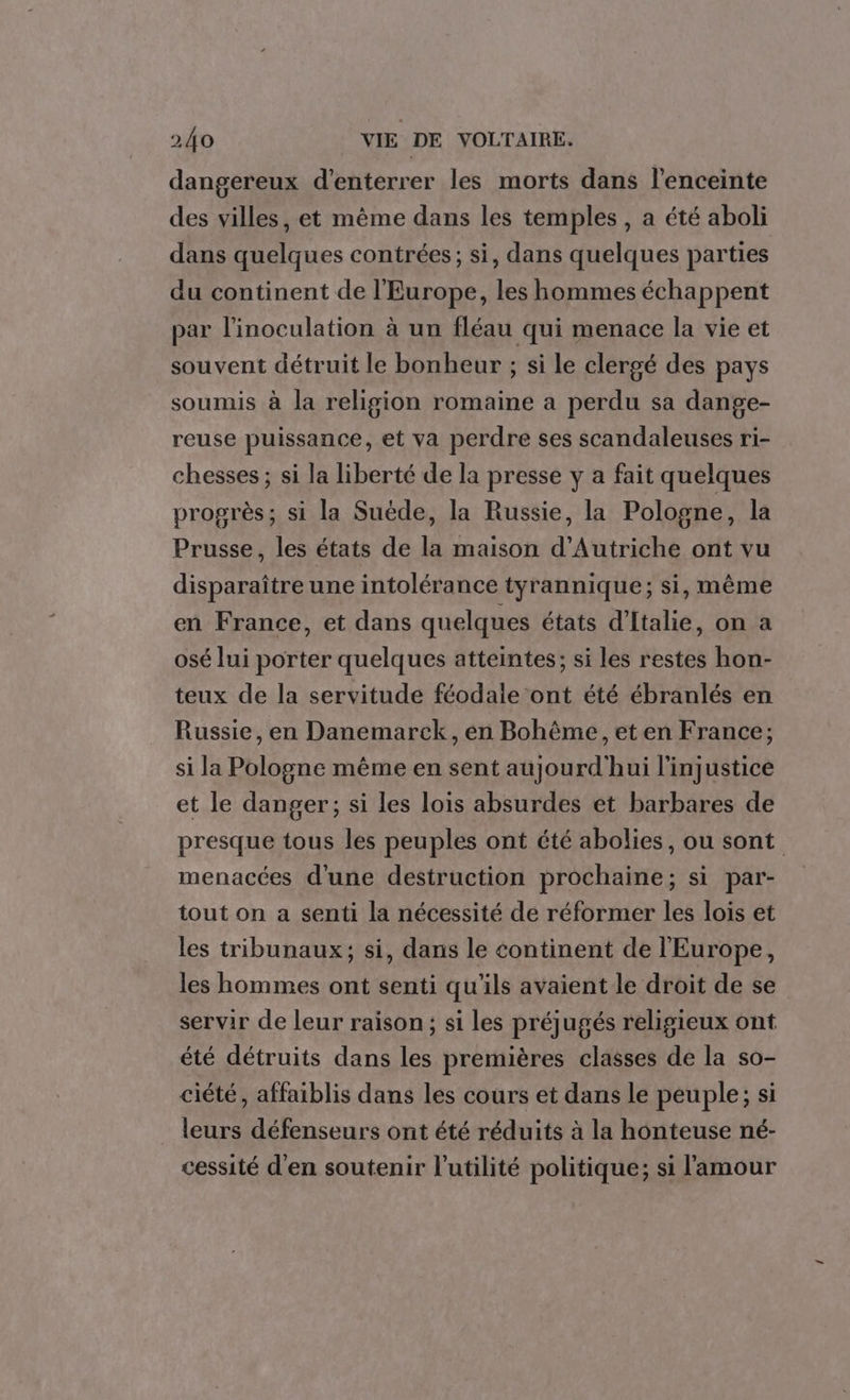 dangereux d'enterrer les morts dans l'enceinte des villes, et même dans les temples , a été aboli dans quelques contrées; si, dans quelques parties du continent de l'Europe, les hommes échappent par l’inoculation à un fléau qui menace la vie et souvent détruit le bonheur ; si le clergé des pays soumis à la religion romaine a perdu sa dange- reuse puissance, et va perdre ses scandaleuses ri- chesses ; si la liberté de la presse y a fait quelques progrès; si la Suède, la Russie, la Pologne, la Prusse, les états de la maison d'Autriche ont vu disparaître une intolérance tyrannique; si, même en France, et dans quelques états d'Italie, on a osé lui porter quelques atteintes; si les restes hon- teux de la servitude féodale ont été ébranlés en Russie, en Danemarck, en Bohême, eten France; si la Pologne même en sent aujourd'hui l'injustice et le danger; si les lois absurdes et barbares de presque tous les peuples ont été abolies, ou sont menacées d'une destruction prochaine; si par- tout on a senti la nécessité de réformer les lois et les tribunaux; si, dans le continent de l'Europe, les hommes ont senti qu'ils avaient le droit de se servir de leur raison; si les préjugés religieux ont été détruits dans les premières classes de la so- ciété, affaiblis dans les cours et dans le peuple; si leurs défenseurs ont été réduits à la honteuse né- cessité d'en soutenir l'utilité politique; si l'amour