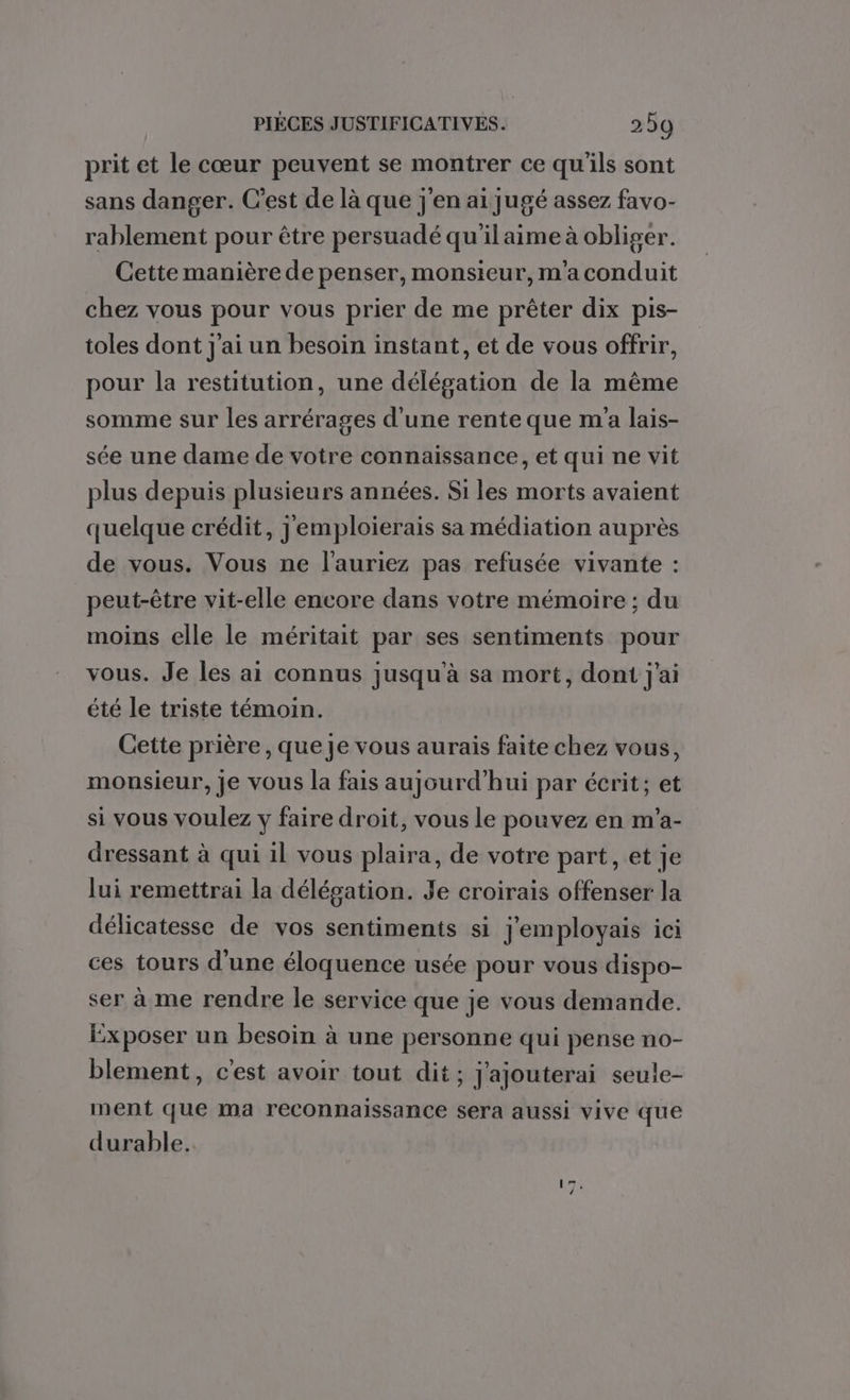 prit et le cœur peuvent se montrer ce qu'ils sont sans danger. C’est de là que j'en ai jugé assez favo- rablement pour être persuadé qu'ilaime à obliger. Cette manière de penser, monsieur, m'aconduit chez vous pour vous prier de me prêter dix pis- toles dont j'ai un besoin instant, et de vous offrir, pour la restitution, une délégation de la même somme sur les arrérages d’une rente que m'a lais- sée une dame de votre connaissance, et qui ne vit plus depuis plusieurs années. Si les morts avaient quelque crédit, j emploierais sa médiation auprès de vous. Vous ne l'auriez pas refusée vivante : peut-être vit-elle encore dans votre mémoire ; du moins elle le méritait par ses sentiments pour vous. Je les ai connus jusqu'à sa mort, dont j'ai été le triste témoin. Cette prière, que je vous aurais faite chez vous, monsieur, Je vous la fais aujourd'hui par écrit; et si vous voulez y faire droit, vous le pouvez en m'a- dressant à qui il vous plaira, de votre part, et je lui remettrai la délégation. Je croirais offenser la délicatesse de vos sentiments si j'em ployais ici ces tours d'une éloquence usée pour vous dispo- ser à me rendre le service que je vous demande. Exposer un besoin à une personne qui pense no- blement, c'est avoir tout dit; j'ajouterai seule- ment que ma reconnaissance sera aussi vive que durable.