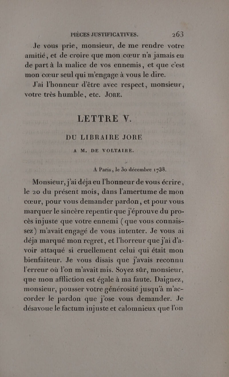 Je vous prie, monsieur, de me rendre votre amitié, et de croire que mon cœur n'a jamais eu de part à la malice de vos ennemis, et que c'est mon cœur seul qui m'engage à vous le dire. J'ai l'honneur d'être avec respect, monsieur, votre très humble, etc. JORE. LETTRE Y. DU LIBRAIRE JORE A M. DE VOLTAIRE. À Paris, le 30 décembre 1738. Monsieur, j'ai déja eu l'honneur de vous écrire, le 20 du présent mois, dans l’'amertume de mon cœur, pour vous demander pardon, et pour vous marquer le sincère repentir que j'éprouve du pro- cès injusté que votre ennemi ( que vous connais- sez) m'avait engagé de vous intenter, Je vous ai déja marqué mon regret, et l'horreur que j'ai d’a- voir attaqué si cruellement celui qui était mon bienfaiteur. Je vous disais que j'avais reconnu l'erreur où l’on m'avait mis. Soyez sûr, monsieur, que mon affliction est égale à ma faute. Daignez, monsieur, pousser votre générosité Jusqu'à m ac- corder le pardon que j'ose vous demander. Je désavoue le factum injuste et calomnieux que l'on