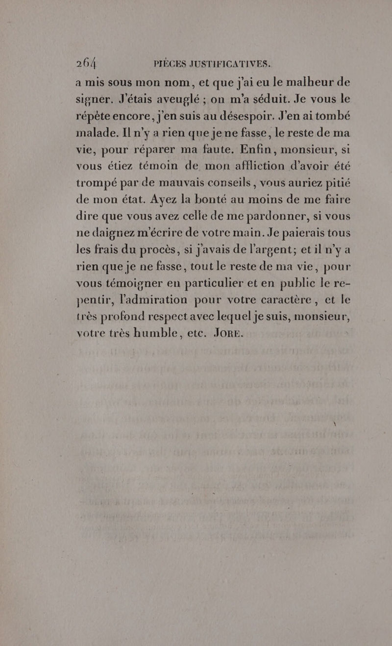 a mis sous mon nom, et que j'ai eu le malheur de signer. J'étais aveuglé ; on m'a séduit. Je vous le répète encore, j'en suis au désespoir. J'en ai tombé malade. Il n’y a rien que Jene fasse, le reste de ma vie, pour réparer ma faute. Enfin, monsieur, si vous étiez témoin de mon affliction d’avoir été trompé par de mauvais conseils, vous auriez pitié de mon état. Ayez la bonté au moins de me faire dire que vous avez celle de me pardonner, si vous ne daignez m'écrire de votre main. Je paierais tous les frais du procès, si J'avais de l'argent; etil n’y a rien que Je ne fasse, tout le reste de ma vie, pour vous témoigner en particulier et en public le re- pentir, l'admiration pour votre caractère, et le très profond respect avec lequel je suis, monsieur, votre très humble, etc. JORE.