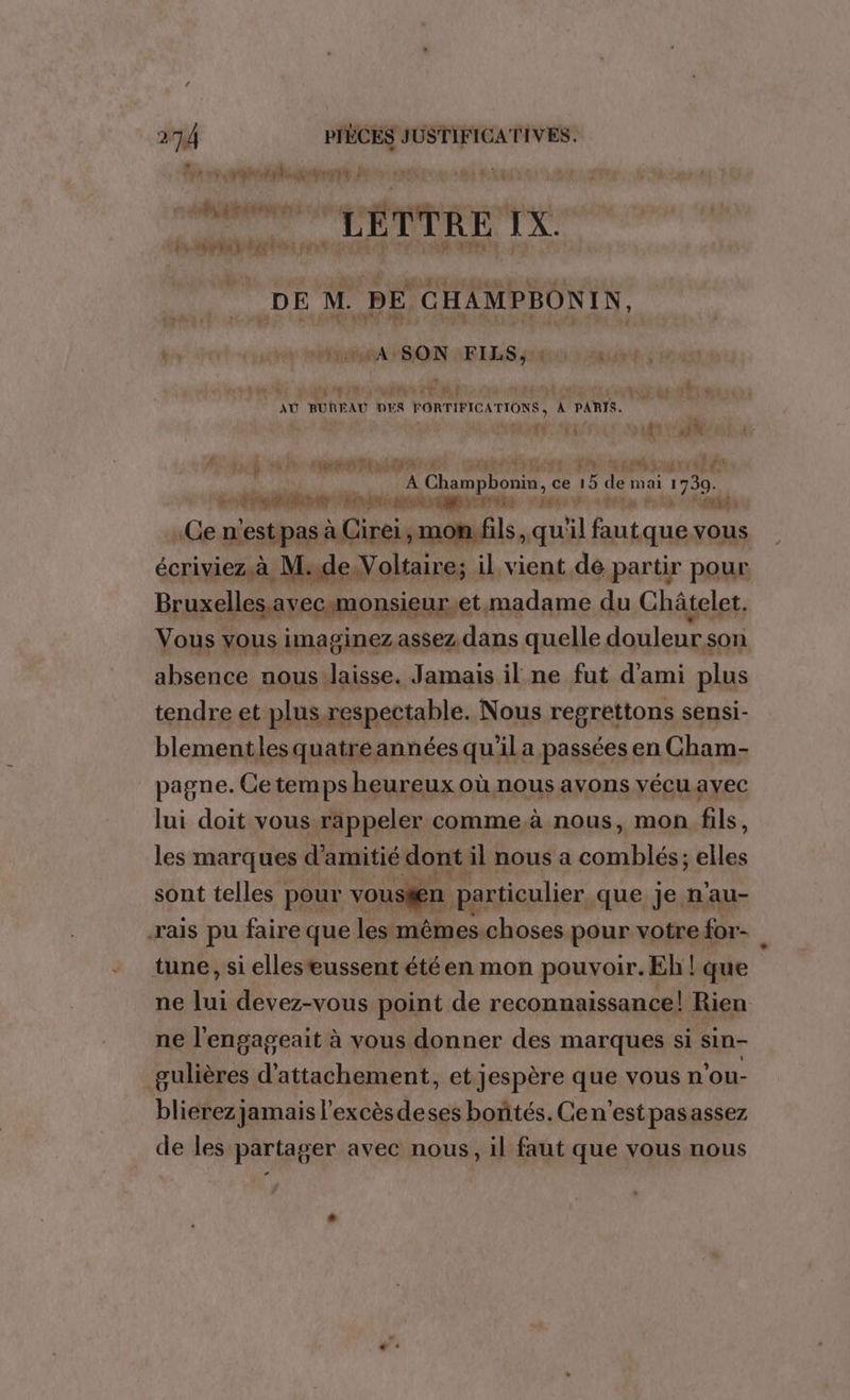 OM FT RUE TS à È Ë TTRE IX. : M, à DÉLITTER Eu MOD SE EME a © DE M. PE CHAMPBONIN, pt MASON FILS, : P ü Va PE. t AU BURE AU DES | FORTIFICATIONS ; À PARIS. je dt 5 Ai E @ 1% ALL HAL ÿ pe PE pé Champbonin, ce 15 5 de mai 1730. AU LL A VAUT 0 COLA RSI pe n'est pas à Cirei, mon. fils, qu'il Au que vous écriviez à M:de Voltaire; il vient dé partir pour Bruxelles, avecmonsieur,et madame du Châtelet. Vous vous imaginez assez dans quelle douleur son absence nous:laisse. Jamais il ne fut d'ami plus tendre et plusrespectable. Nous regrettons sensi- blementles quatreannées qu'il a passées en Cham- pagne. Ce temps heureux où nous avons vécu ayec lui doit vous rappeler comme à nous, mon fils, les marques d'amitié dont il nous a boule Elle sont telles pour vousfen particulier que je n’au- -rais pu faire que les mêmes.choses pour votre for- tune, si elleseussent été en mon pouvoir. Eh ! que ne lui devez-vous point de reconnaissance! Rien a à ne l'engageait à vous donner des marques si sin- gulières d’attachement, et jespère que vous n'ou- blierez jamais l'excèsdeses bontés. Cen'est pasassez de les partager avec nous, il faut que vous nous