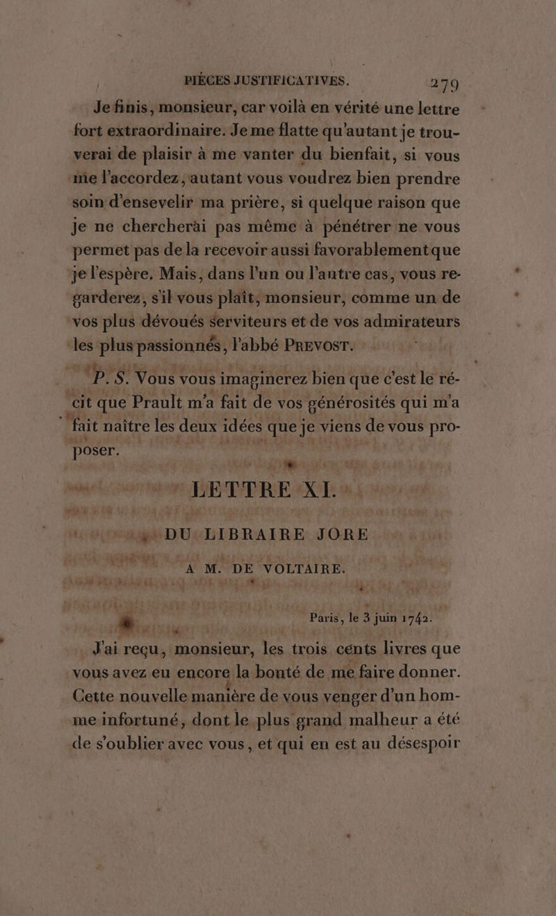 Je finis, monsieur, car voilà en vérité une lettre fort extraordinaire. Je me flatte qu'autant je trou- verai de plaisir à me vanter du bienfait, si vous me l’accordez autant vous voudrez bien prendre soin d'ensevelir ma prière, si quelque raison que Je ne chercherài pas même à pénétrer ne vous permet pas de la recevoir aussi favorablementque je l'espère. Mais, dans l’un ou l'antre cas, vous re- garderez, sil vous plaît, monsieur, comme un de vos plus dévoués Serviteurs et de vos admirateurs les plus passionnés, l'abbé PREVOST. P: $. Nue vous imaginerez bien que c'est le ré- cit que Prault m'a fait de vos générosités qui m'a fait naître les deux idées que je viens de VOUS pro- poser. | + © LETTRE XI: | 1 M gl DU LIBRAIRE JORE A M. DE VOLTAIRE. à ; | * s Paris, le je juin 1742. D. ANR ART À } J'ai reçu, monsieur, Fe trois cénts livres que vous avez eu encore la bonté de me faire donner. Cette nouvelle manière de vous venger d’un hom- me infortuné, dont le.plus grand malheur a été de s’oublier avec vous, et qui en est au désespoir