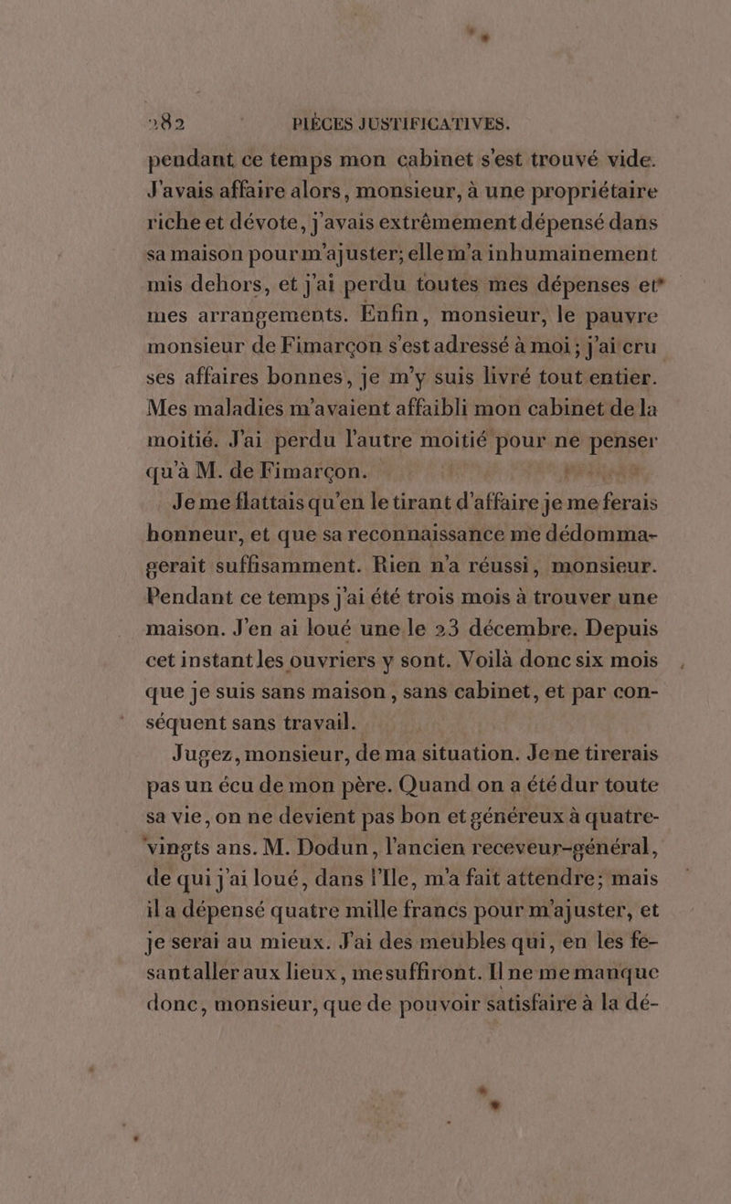 pendant ce temps mon cabinet s'est trouvé vide. J'avais affaire alors, monsieur, à une propriétaire riche et dévote, j'avais extrêmement dépensé dans sa maison pourm'ajuster; elle m'a inhumainement mis dehors, et j'ai perdu toutes mes dépenses et* mes arrangements. Enfin, monsieur, le pauvre monsieur de Fimarcçon s'est adressé à moi; j'aicru ses affaires bonnes, je m'y suis livré tout entier. Mes maladies m'avaient affaibli mon cabinet de la moitié. J'ai perdu l'autre moitié pour ne DE qu'à M. de Fimarçon. | L Je me flattais qu'en le tirant d’ TE Jjeme rt honneur, et que sa reconnaissance me dédomma- serait suffisamment. Rien na réussi, monsieur. Pendant ce temps j'ai été trois mois à trouver une maison. J'en ai loué une le 23 décembre. Depuis cet instant les ouvriers y sont. Voilà donc six mois que je suis sans maison , sans cabinet, et par con- séquent sans travail. Jugez,monsieur, de ma situation. Jeme tirerais pas ur écu de mon père. Quand on a été dur toute sa vie, on ne devient pas bon et généreux à quatre- vingts ans. M. Dodun, l’ancien receveur-général, de qui j'ai loué, dans l'Ile, m'a fait attendre; mais il a dépensé quatre mille francs pour m'ajuster, et je serai au mieux. J'ai des meubles qui, en les fe- santaller aux lieux, mesuffiront. Ilne me manque donc, monsieur, que de pouvoir satisfaire à la dé-