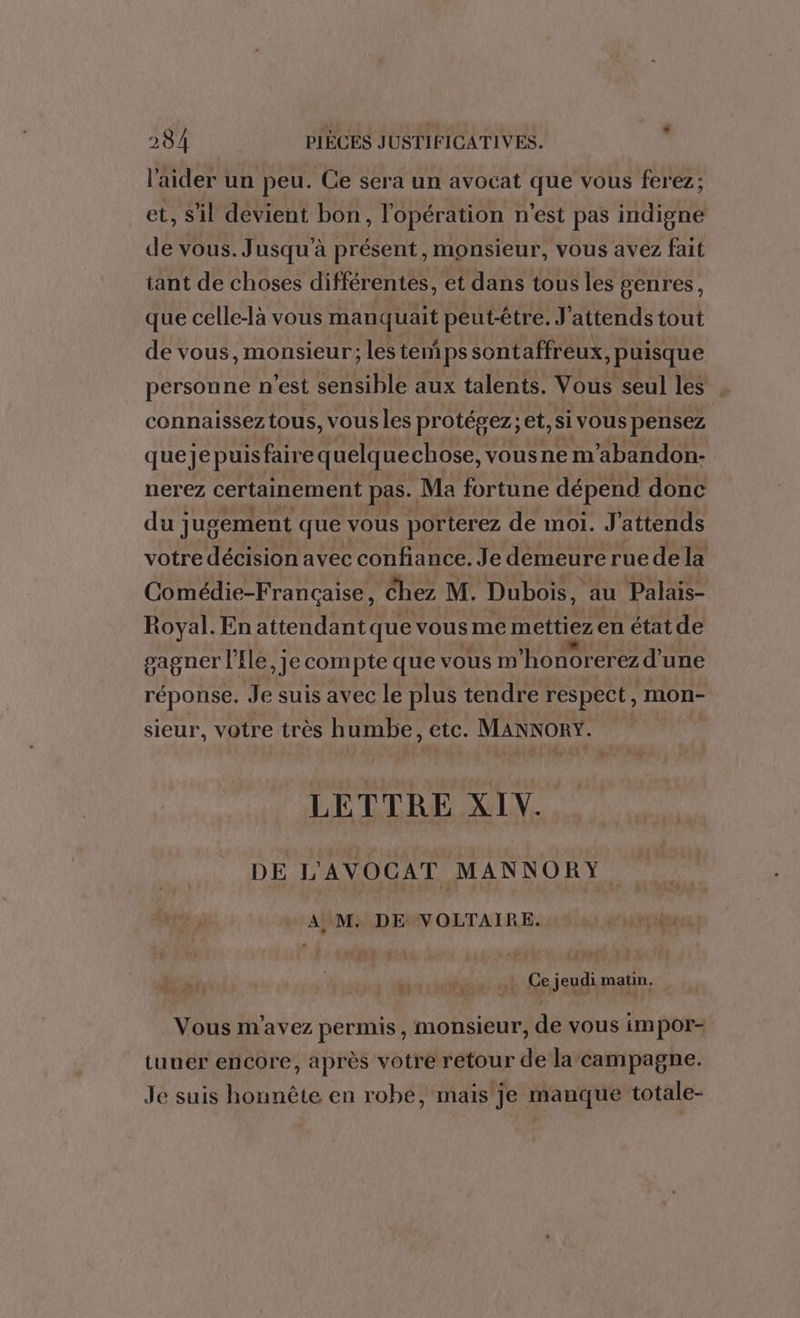 l'aider un peu. Ce sera un avocat que vous ferez; et, Sil devient bon, l'opération n'est pas indigne de vous. Jusqu'à présent, monsieur, vous avéz fait tant de choses différentes, et dans tous les genres, que celle-là vous manquait peut-être. J'attendstout de vous, monsieur; les temps sontaffreux, puisque personne n'est sensible aux talents. Vous seul les connaissez tous, vous les protépez; et, si vous pensez queje puis faire quelquechose, vousne m'abandon:- nerez certainement pas. Ma fortune dépend donc du ] jugement que vous porterez de moi. J attends votre décision avec confiance. Je demeure ruedela Comédie-F rançaise, Chez M. Dubois, au Palais- Royal. En attendant que vous me mettiez en état de gagner l'Ile, je compte que vous m'honor erez d'une réponse. Je suis avec le plus tendre respect, mon- sieur, votre très h umbe, etc. MANNORY. | LETTRE XIV. DE L'AVOCAT MANNORY A, M. DE VOLTAIRE. draipiÈse  ; Ce jeudi matin. Vous m'avez permis, monsieur, de vous impor- tuner encore, après votre retour de la campagne. Je suis honnête en robe, mais je manque totale-