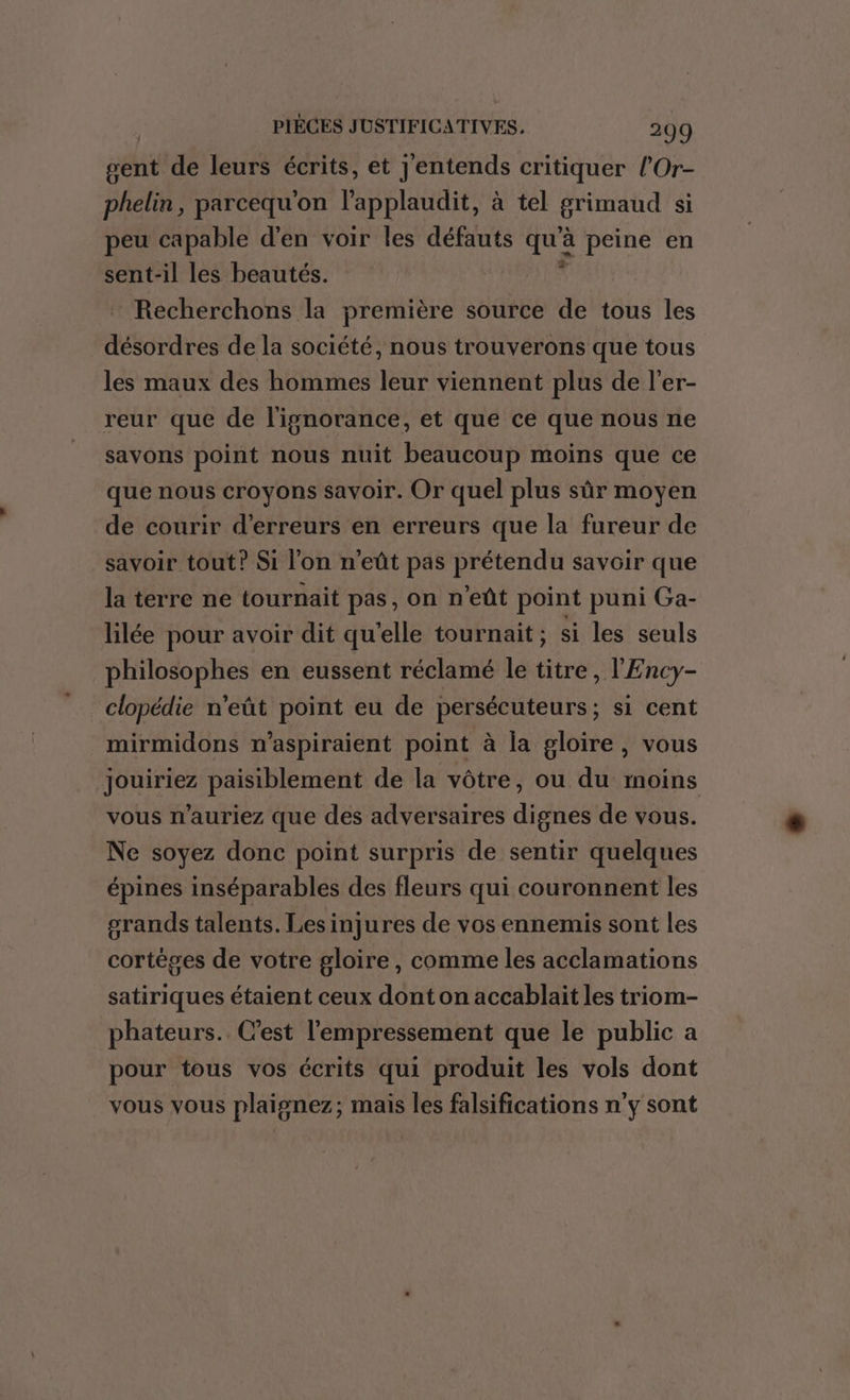 sent de leurs écrits, et j'entends critiquer l'Or- phelin, parcequ'on l'applaudit, à tel grimaud si peu capable d'en voir les défauts si. peine en sent-il les beautés. Recherchons la première source de tous les désordres de la société, nous trouverons que tous les maux des hommes leur viennent plus de l’er- reur que de l'isnorance, et que ce que nous ne savons point nous nuit beaucoup moins que ce que nous croyons savoir. Or quel plus sûr moyen de courir d'erreurs en erreurs que la fureur de savoir tout? Si l’on n'eût pas prétendu savoir que la terre ne tournait pas, on n eût point puni Ga- lilée pour avoir dit qu’elle tournait ; si les seuls philosophes en eussent réclamé le titre, l'Ency- clopédie n'eût point eu de persécuteurs; si cent mirmidons n’aspiraient point à la gloire, vous jouiriez paisiblement de la vôtre, ou du moins vous n’auriez que des adversaires dignes de vous. Ne soyez donc point surpris de sentir quelques épines inséparables des fleurs qui couronnent les grands talents. Lesinjures de vos ennemis sont les cortéges de votre gloire, comme les acclamations satiriques étaient ceux dont on accablait les triom- phateurs.. C’est l'empressement que le public a pour tous vos écrits qui produit les vols dont vous vous plaignez; mais les falsifications n'y sont