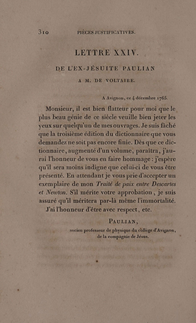 LETTRE XXIV. DE L'EX-JÉSUITE PAULIAN A M. DE VOLTAIRE. A Avignon, ce 4 décembre 1765. Monsieur, il est bien flatteur pour moi quele plus beau génie de ce siécle veuille bien jeter les yeux sur quelqu'un de mes ouvrages. Je suis fâché que la troisième édition du dictionnaire que vous demandez ne soit pas encore finie. Dès que ce dic- tionnaire, augmenté d'un volume, paraîtra, j'au- rai l'honneur de vous en faire hommage : j'espère qu'il sera moins indigne que celui-ci de vous être présenté. En attendant Je vous prie d'accepter un exemplaire de mon Traité de paix entre Descartes et Newton. S'il mérite votre approbation, Je suis assuré qu'il méritera par-là même l'immortalité. J'ai l'honneur d'être avec respect, etc. PAULIAN, ancien professeur de physique du collège d'Avignon, de la compägnie de Jésus.