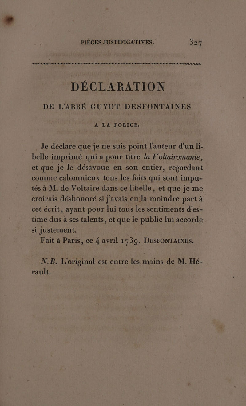 RAS RAR RL RASE RAR RL RE LL URL L/L/L LR L'R/L/L RL RS LULU 'A/R/L EL V/L OL LR DÉCLARATION DE L'ABBÉ GUYOT DESFONTAINES A LA POLICE. _ Je déclare que je ne suis point l'auteur d’un li- | belle imprimé qui a pour titre la Voltairomanie, et que je le désavoue en son entier, regardant comme calomnieux tous les faits qui sont impu- tés à M. de Voltaire dans ce libelle, et que je me croirais déshonoré si j'avais eula moindre part à cet écrit, ayant pour lui tous les sentiments d’es- time dus à ses talents, et que le public lui accorde si Justement. | Fait à Paris, ce 4 avril 1739. DESFONTAINES. N.B. L'original est entre les mains de M. Hé- rault,