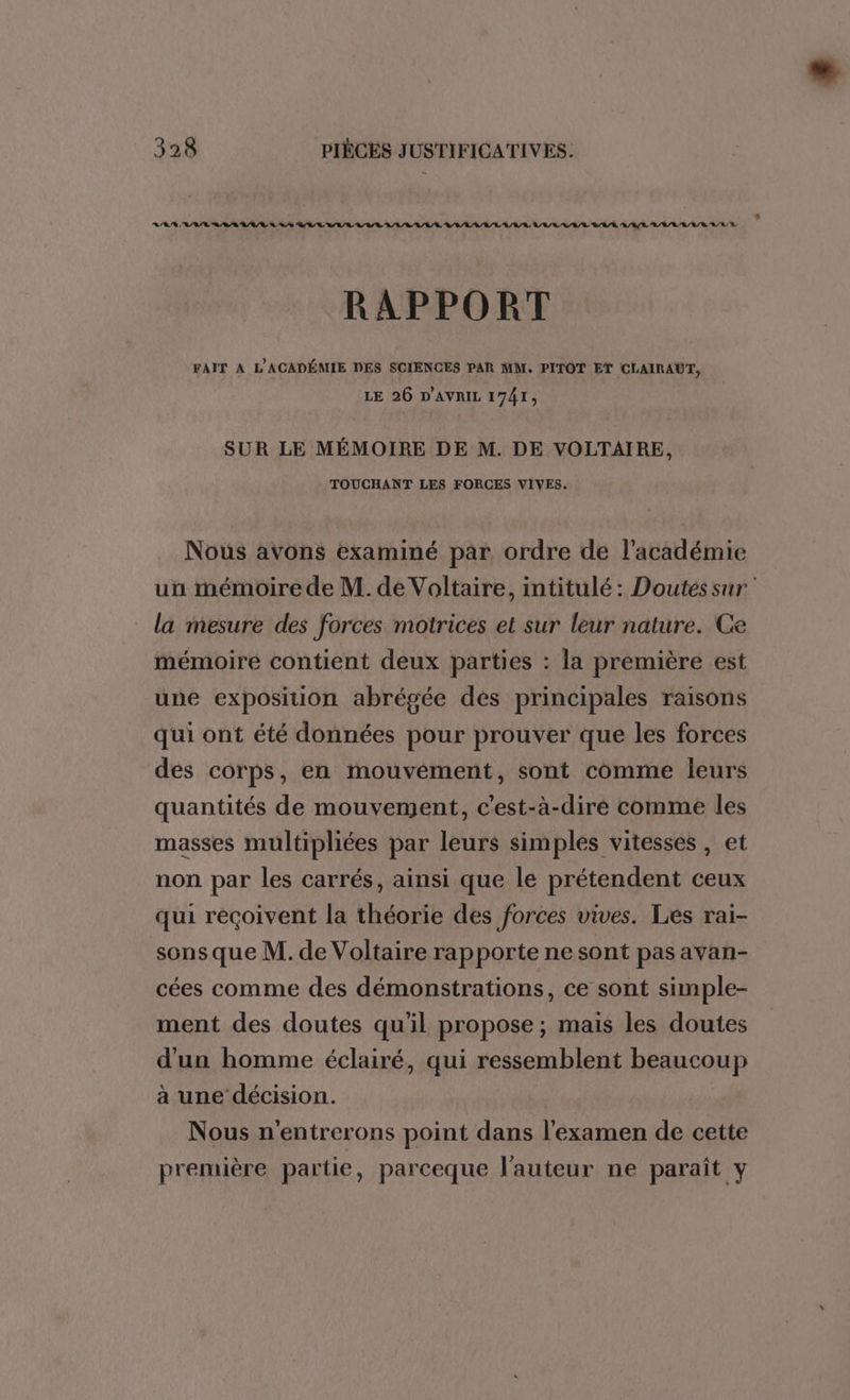 RAA AE RSA ARE AS ARR BI L RRIR RLR RL LAR/LAAL/L LR LL LE LA/È ARE ALL A/UR A/R RE RAPPORT FAIT A L'ACADÉMIE DES SCIENCES PAR MM. PITOT ET CLAIRAUT, LE 26 D'AVRIL 1741, SUR LE MÉMOIRE DE M. DE VOLTAIRE, TOUCHANT LES FORCES VIVES. Nous avons examiné par ordre de l'académie un mémoire de M. de Voltaire, intitulé: Doutes sur la mesure des forces motrices et sur leur nature. Ce mémoire contient deux parties : la première est une exposition abrégée des principales raisons qui ont été données pour prouver que les forces des corps, en mouvement, sont comme leurs quantités de mouvement, c'est-à-dire comme les masses multipliées par leurs simples vitesses, et non par les carrés, ainsi que le prétendent ceux qui reçoivent la théorie des forces vives. Les rai- sons que M. de Voltaire rapporte ne sont pas avan- cées comme des démonstrations, ce sont simple- ment des doutes qu'il propose ; mais les doutes d'un homme éclairé, qui ressemblent beaucoup à une décision. Nous n'entrerons point dans l'examen de cette première partie, parceque l'auteur ne paraît y