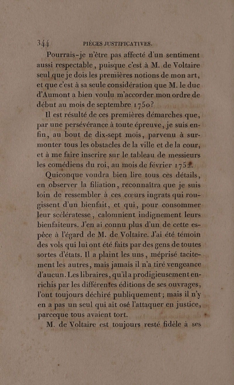 Pourrais-je n'être pas affecté d'un sentiment. aussi respectable, puisque c'est à M. de Voltaire seul que je dois iles premières notions de mon art, et que c'est à sa seule considération que M. le duc d'Aumont a bien voulu m'accorder mon ordre de début au mois de septembre 1750? Il est résulté de ces premières démarches que, par une persévérance à toute épreuve, je suis en- fin, au bout de dix-sept mois, parvenu à sur- monter tous les obstacles de la ville et de la cour, et à me faire inscrire sur le tableau de messieurs les comédiens du roi, au mois de février 175% Quiconque voudra bien lire tous ces détails, en observer la filiation, reconnaîtra que je suis loin de ressembler à ces cœurs ingrats qui rou- gissent d'un bienfait, et qui, pour consommer leur scélératesse , Calomnient indisnement leurs bienfaiteurs. J'en ai connu plus d’un de cette es-. pèce à l'égard de M. de Voltaire. J'ai été témoin des vols qui lui ont été faits par des gens de toutes sortes d'états. Il a plaint les uns, méprisé tacite-. ment les autres, mais jamais il n'a tiré vengeance d'aucun. Les libraires, qu'ila prodigieusement en- richis per les différentes éditions de ses ouvrages, l'ont toujours déchiré publiquement; mais il n'y en à pas un seul qui ait osé l'attaquer en justice, parceque tous avaient tort. M. de Voltaire est toujours resté fidèle à ses