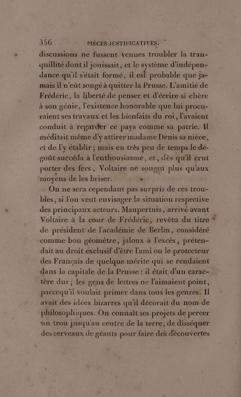 discussions ne fussent venues troubler la tran- quillité dont il jouissait, et le système d'indépen- dance qu'il s'était formé, il est probable que ja- mais il n'eût songé à quitter la Prusse. L'amitié de Frédéric, la liberté de penser et d'écrire si chère à son génie, l'existence honorable que lui procu- raient ses travaux et les bienfaits du roi, Pavaient conduit à regarder ce pays comme sa patrie. Il méditait même d'y attirer madame Denis sa nièce, et de ly établir ; mais en très peu de temps le dé- goût succéda à l'enthousiasme, et, dès qu'il crut porter des fers , Voltaire ne songea plus de ‘aux moyens de les briser. , On ne sera cependant pas surpris de ces trou- bles, si l'on veut envisager la situation respective des principaux acteurs. Maupertuis, arrivé avant Voltaire à la cour de Frédéric, revêtu du titre de président de l'académie de Berlin, considéré comme bon géomètre, jaloux à l'excès, préten- dait au droit exclusif d'être l'ami ou le protecteur des Français de quelque mérite qui se rendaient dans la capitale de la Prusse : il était d’un carac- tère dur ; les gens de lettres ne laimaient point, parcequ'il voulait primer dans tous les genres. IL avait des idées bizarres qu'il décorait du nom de philosophiques. On connaît ses projets de percer un trou Jusqu'au centre de la terre, de disséquer des cerveaux de géants pour faire des découvertes