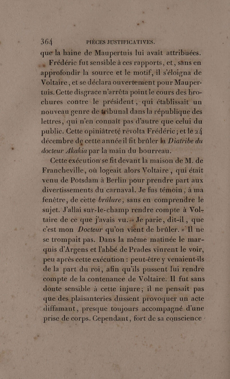 que la haine de Maupertuis lui avait attribuées. .x Frédéric fut sensible à ces rapports, et, sans en approfondir la source et le motif, il s’'éloigna de Voltaire , et se déclara ouvertement pour Mauper- tuis. Cette disgrace n’arrêta point le cours des bro- chures contre le président, qui établissait un nouveau genre detribunal dans la république des lettres, qui n'en connaît pas d'autre que celui du public. Cette opiniâtreté révolta Frédéric ; et le 24 décembre deg cette annéeil fit brûler ka Diatribe du docteur Akakia par la main du bourreau. Cette exécution'se fit devant la maison de M. de Francheville, où logeait alors Voltaire, qui était venu de Potsdam à Berlin pour prendre part aux divertissements du carnaval. Je fus témoin, à ma fenêtre, de cette brülure, sans en comprendre le sujet. J'allai sur-le-champ rendre compte à Vol- taire de ce que J'avais vu.&amp; Je parie, dit-il, que c'est mon Docteur qu’on vient de brûler. »'Il ne se trompait pas. Dans la même matinée le mar- quis d'Argens et l'abbé de Prades vinrent le voir, peu après cette exécution : peut-être y venalent-ils de la part du roi, afin qu'ils pussent lui rendre compte de la contenance de Voltaire. Il fut sans doute sensible à cette injure; il ne pensait pas que des plaisanteries dussent provoquer un acte diffamant, presque toujours accompagné d'une prise de COrps. Cependant, fort de sa conscience