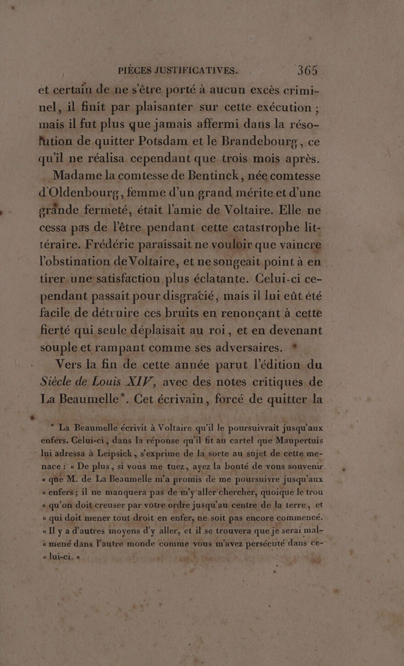 et certain de ne s'être porté à aucun excès crimi- nel, il finit par plaisanter sur cette exécution ; mais il fut plus que jamais affermi dans la réso- fution de quitter Potsdam et le Brandebours, ce qu'il ne réalisa cependant que trois mois après. . Madame ia comtesse de Bentinck, née comtesse dénenhoure, femme d'un grand mérite et d'une grânde fermeté, était l'amie de Voltaire. Elle ne cessa pas de l'être pendant cette catastrophe lit- téraire. Frédéric paraissait ne vouloir que vaincre l'obstination de Voltaire, etne songeait point à en tirer.une satisfaction plus éclatante. Celui-ci ce- pendant passait pour disgraCié, mais il lui eût été facile de détruire ces Fe en renonçant à cette fierté qui seule déplaisait au roi, et en devenant souple et rampant comme ses adversaires. * Vers la fin de cette année parut l'édition du Siècle de Louis XIV, avec des notes critiques de La Beaumelle”. Cet écrivain, forcé de quitter la * La Beaumelle écrivit à Voltaire qu'il le poursuivrait jusqu'aux enfers. Celui-ci, dans la réponse qu’il fit au cartel que Maupertuis Jui adressa à Leipsick, s'exprime de la sorte au sujet de cette me- nace : « De plus, si vous me tuez, ayez la bonté de vous souvenir « qüe M. de La Beaumelle m'a LR de me poursuivre jusqu'aux « enfers ; il ne manquera pas de m’y aller chercher, quoique le trou «qu'on doi creuser par vôtre ordre jusqu'au centre de la terre, et « qui doit mener tout droit en enfer, ne soit pas encore commencé. « Il y a d’autres moyens d'y aller, et il se trouvera que je serai mal- « mené dans l’autre monde comme vous m'avez persécuté dans ce- « Jui-ci. » AT à