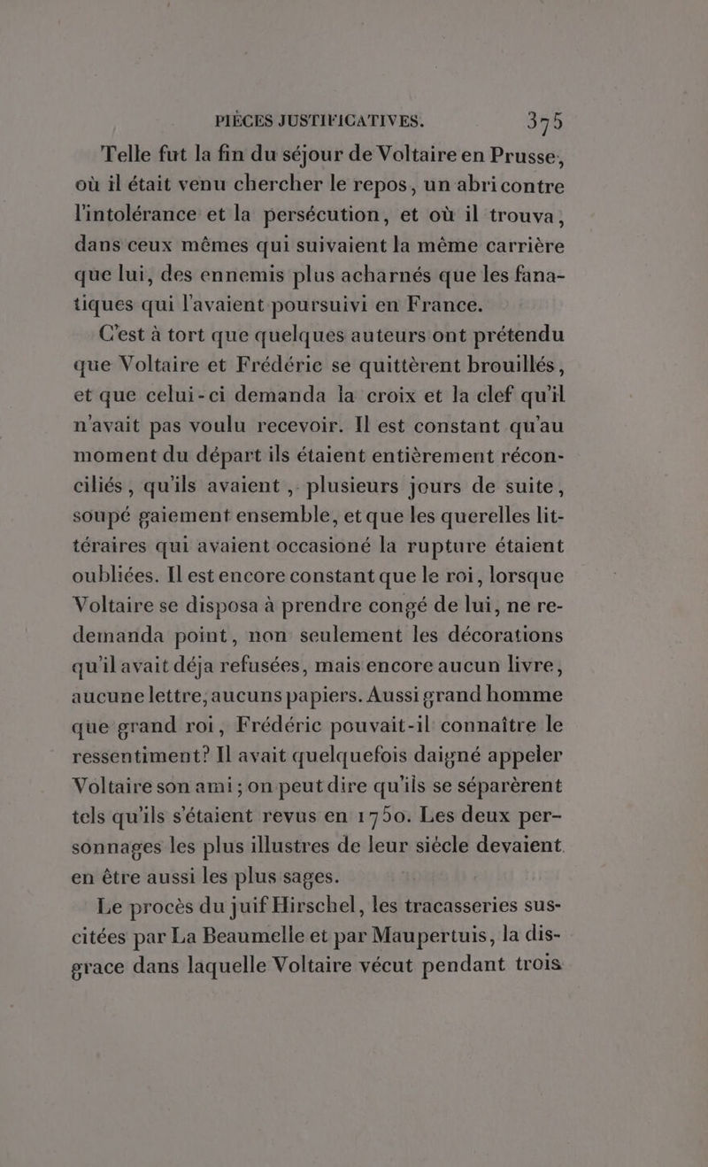 Telle fut la fin du séjour de Voltaire en Prusse, où il était venu chercher le repos, un abri contre l'intolérance et la persécution, et où il trouva, dans ceux mêmes qui suivaient la même carrière que lui, des ennemis plus acharnés que les fana- tiques qui l'avaient poursuivi en France. C'est à tort que quelques auteurs ont prétendu que Voltaire et Frédéric se quittèrent brouillés, et que celui-ci demanda la croix et la clef qu'il n'avait pas voulu recevoir. Il est constant qu'au moment du départ ils étaient entièrement récon- ciliés, qu'ils avaient , plusieurs jours de suite, soupé gaiement ensemble, et que les querelles lit- téraires qui avaient occasioné la rupture étaient oubliées. Il est encore constant que le roi, lorsque Voltaire se disposa à prendre congé de lui, ne re- demanda point, non seulement les décorations qu'il avait déja refusées, mais encore aucun livre, aucune lettre, aucuns papiers. Aussi grand homme que grand roi, Frédéric pouvait-il connaître le ressentiment? Il avait quelquefois daigné appeler Voltaire son ami; on peut dire qu'ils se séparèrent tels qu'ils s'étaient revus en 1750. Les deux per- sonnages les plus illustres de leur siècle devaient en être aussi les plus sages. Le procès du juif Hirschel, les tracasseries sus- citées par La Beaumelle et par Maupertuis, la dis- grace dans laquelle Voltaire vécut pendant trois