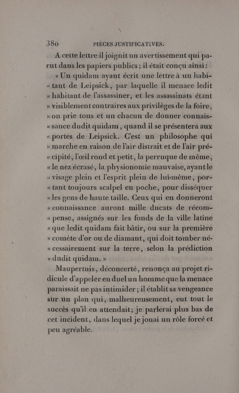 \ 380 PIÈCES JUSTIFICATIVES. A cette lettre il joignit un avertissement qui pa- rut dans les papiers publics ; il était conçu ainsi: « Un quidam ayant écrit une lettre à un habi- « tant de Leipsick, par laquelle il menace ledit « habitant de l’assassiner, et les assassinats étant « visiblement contraires aux privilèges de la foire, «on prie tous et un chacun de donner connais- « sance dudit quidam , quand il se présentera aux « portes de Leipsick. C'est un philosophe qui «marche en raison de fair distrait et de l'air pré- « cipité, l'œil rond et petit, la perruque de même, « le nez écrasé, la physionomie mauvaise, ayant le « visage plein et l'esprit plein de luimême, por- « tant toujours scalpel en poche, pour disséquer « les gens de haute taille. Ceux qui en donneront «connaissance auront mille ducats de récom- « pense, assignés sur les fonds de la ville latine «que ledit quidam fait bâtir, ou sur la première « comète d'or ou de diamant, qui doit tomber né- «cessairement sur la terre, selon la prédiction « dudit quidam. » Maupertuis, déconcerté, renonça au projet ri- dicule d'appeler en duel un homme que la menace paraissait ne pas iutimider ; il établit sa vengeance sur ün plan qui, malheureusement, eut tout le succès qu'il en attendait; je parlerai plus bas de cet incident, dans lequel je jouai un rôle forcé et peu agréable.