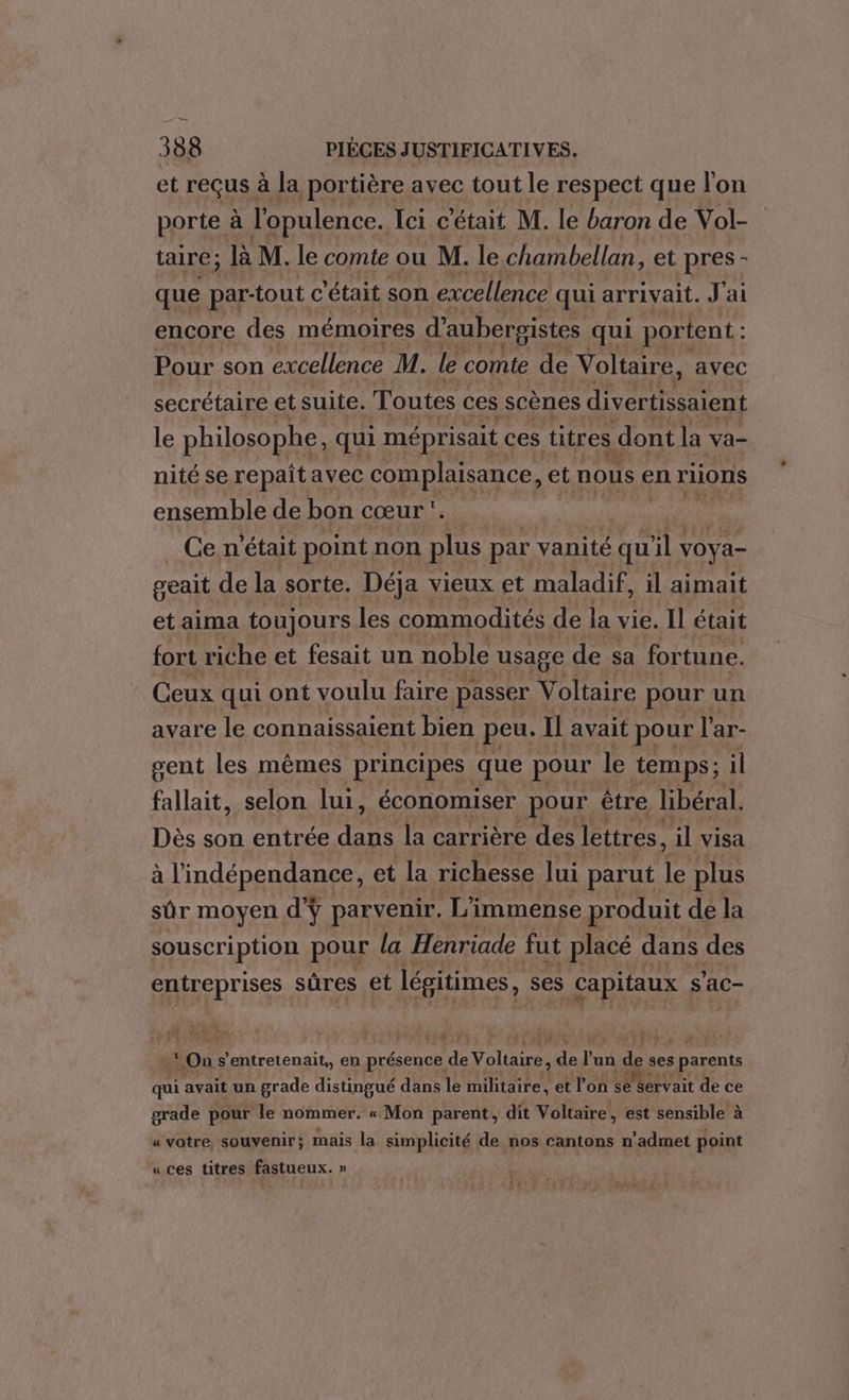 et reçus à la portière avec tout le respect que l'on porte à l'opulence. Ici c'était M. le baron de Vol- taire; là M. le comte ou M. le chambellan, et pres - que par-tout c était son excellence qui arrivait. J'ai encore des mémoires d’aubergistes qui portent : Pour son excellence M. le comte de Voltaire, avec secrétaire et suite. Toutes ces scènes divertissaient le philosophe, qui méprisait ces titres. dont la va- nité se repait avec complaisance, et nous en riions ensemble de bon cœur ' Ce n'était point non plus par; vanité qu il voya- geait de la sorte. Déja vieux et maladif, il aimait et aima toujours les commodités de la vie. Il était fort riche et fesait un noble usage de sa fortune. Ceux qui ont voulu faire. passer V oltaire pour un avare le connaissaient bien peu. Il avait pour l'ar- gent les mêmes principes que pour le temps; il fallait, selon lui, économiser pour être libéral. Dès son entrée Het la carrière des lettres, il visa à l'indépendance, et Ja richesse lui parut rs plus sûr moyen d'ÿ parvenir. L'i immense produit de la souscription pour la Henriade fut placé dans des entreprises sûres et légitimes, ses Capitaux ; s 'ac- On s'entretenait,, en présence #e Voliaies ns Dan di. ses s parents qui avait un grade distingué dans le militaire, et l'on Se dervait de ce grade pour le nommer. « Mon parent, dit Voltaire, est sensible à « votre souvenir ; mais la simplicité de nos cantons n’admet point «ces titres fastueux. »