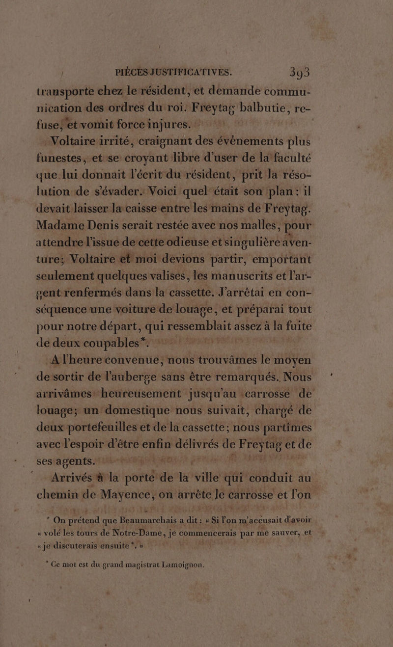 transporte chez le-résident, et demande commu- nication des ordres du roi. F reyta6 balbutie, re- fuse!'etvomit force injures. Voltaire irrité, craignant ai événements Ne funestes, et:se croyant libre d'user de la faculté que lui donnait l'écrit du résident, prit la réso- lution de s'évader. Voici quel était son plan: il devait laisser la caisse entre les maïns de Freytag:. Madame Denis serait restée avec nos malles, pour attendre l'issue de cette odieuse etsingulière aven- ture; Voltaire et moi devions partir, emportant seulement quelques valises, les manuscrits et l’ar- sent renfermés dans la cassette. J'arrêtai en con- séquence une voiture de louage, et préparai tout pour notre départ, qui ressemblait assez à la fuite dé deux coupables”. art A l'heureconvenue, nous trouvâmes le moyen de sortir de l'auberge sans être remarqués. Nous arrivâmes heureusement jusqu'au carrosse de louage; un domestique nous suivait, chargé de deux portefeuilles et de la cassette; nous partimes avec l'espoir d’être CRU délivrés ve Fr bn et de ses agents. JL pce: ln | Arrivés à la porte de la ville qui ‘conduit au. chemin de MATEREES on arrête Que carrosse et l'on L , M 4 * On prétend que er a dit: _« Si 28 mn accusait d'avoir « volé les tours de RP je commencerais Es me sauver, et « je discuterais ensuite * * Ge mot est du grand magistrat Lamoignon.