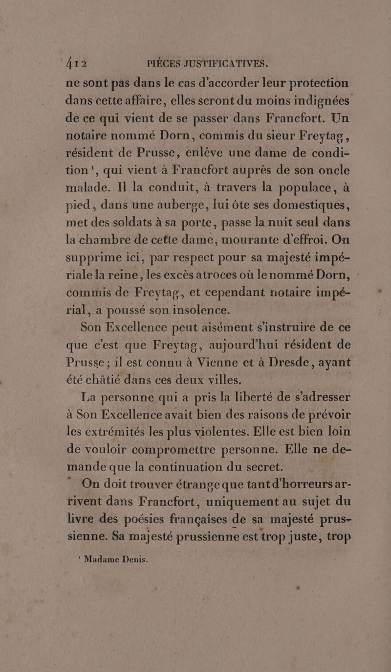 ne sont pas dans le cas d'accorder leur protection dans cette affaire, elles seront du moins indignées de ce qui vient de se passer dans Francfort. Un notaire nommé Dorn, commis du sieur Freytag ; résident de Prusse, sAtadé une dame de condi- tion’, qui vient à Francfort auprès de son oncle malade. Il la conduit, à travers la populace, à pied, dans une auberge, lui ôte ses domestiques, met des soldats à sa porte, passe la nuit seul dans la chambre de cette dame, mourante d'effroi. On supprime ici, par respect pour sa majesté impé- riale la reine, les excès atroces où lenommé Dorn, : commis de Freytag, et cependant notaire impé- rial,.a poussé son insolence. Son Excellence peut aisément s'instruire de ce que c'est que Freytag, aujourd'hui résident de Prusse ; il est connu à Vienne et à Dresde , ayant été châtié dans ces deux villes. La personne qui a pris la liberté de s'adresser à Son Excellence avait bien des raisons de prévoir les extrémités les plus violentes. Elle est bien loin de vouloir compromettre personne. Elle ne de- mande que la continuation du secret. ; On doit trouver étrange que tant d'horreurs ar- rivent dans Francfort, uniquement au sujet du livre des poésies AGHgLes de sa majesté prus- sienne. Sa majesté prussienne est ttrop juste, trop ® Madame Denis.