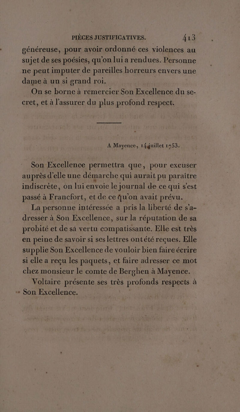 généreuse, pour ayoir ordonné: ces violences au sujet de ses poésies, qu'on lui a rendues. Personne ne peut imputer de pareilles horreurs envers une dame à un si grand roi. On se borne à remercier Son Excellence du se- cret, et à l'assurer du plus profond respect. A Mayence, 14guillet 1753. Son Excellence permettra que, pour excuser auprès d'elle une démarche qui aurait pu paraître indiscrète, on lui envoie le journal de ce qui s’est passé à Francfort, et de ce qu'on avait prévu. La personne intéressée a pris la liberté de s’a- dresser à Son Excellence, sur la réputation de sa probité et de sà vertu compatissante. Elle est très en peine de savoir si ses lettres ontété reçues. Elle supplie Son Excellence de vouloir bien faire écrire si elle a reçu les paquets, et faire adresser ce mot chez monsieur le comte de Berghen à Mayence. Voltaire présente ses très profonds respects à «+ Son Excellence. 4