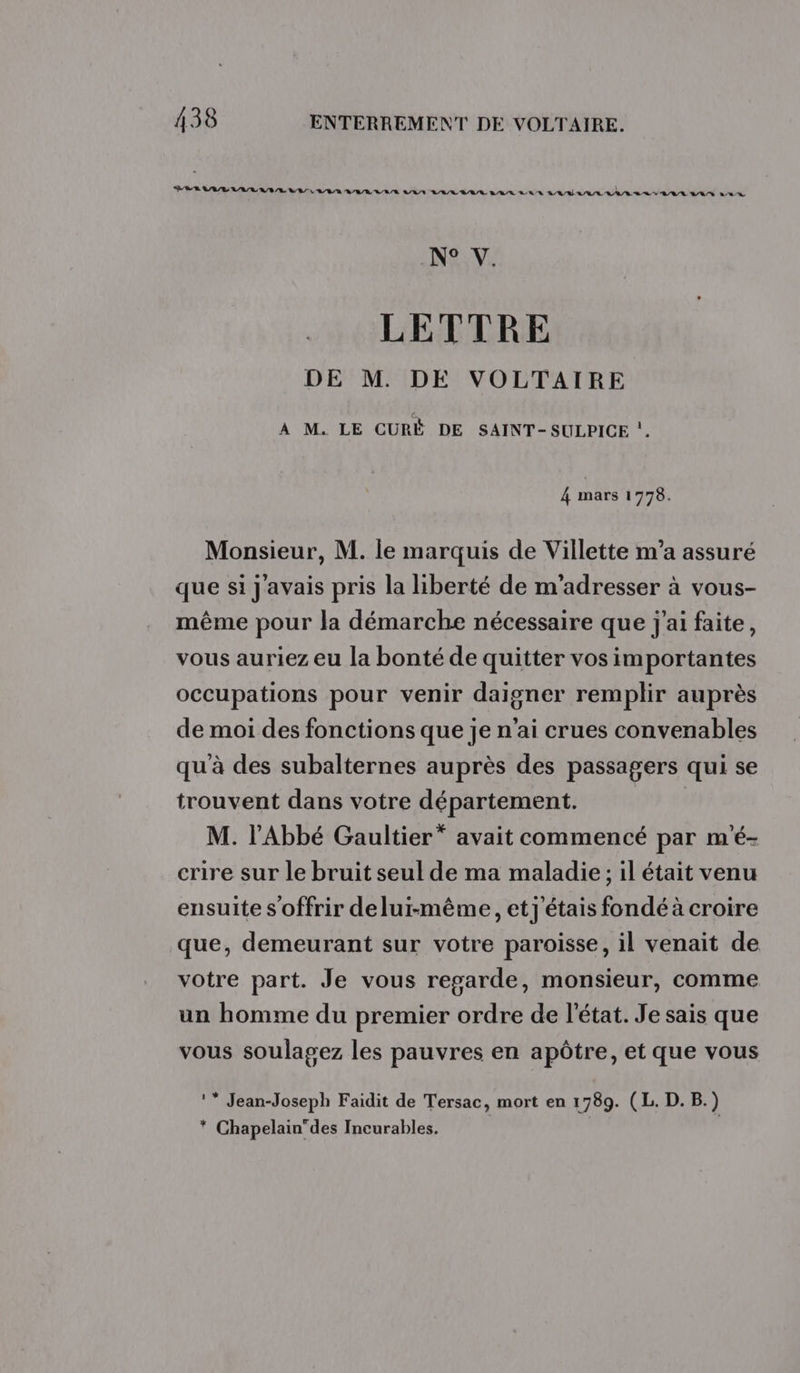 BBR LAB LA AI AL ARE LR LULU VAN RAR RARE B/R/R BR R RAS AAA RATE SA VAL LAS LR NAVr LETTRE DE M. DE VOLTAIRE À M. LE CURÉ DE SAINT-SULPICE !. 4 mars 1778. Monsieur, M. le marquis de Villette m’a assuré que si j'avais pris la hiberté de m'adresser à vous- même pour la démarche nécessaire que j'ai faite, vous auriez eu la bonté de quitter vos importantes occupations pour venir daigner remplir auprès de moi des fonctions que je n'ai crues convenables qu'à des subalternes auprès des passagers qui se trouvent dans votre département. M. l'Abbé Gaultier” avait commencé par m'é- crire sur le bruit seul de ma maladie ; il était venu ensuite s offrir delui-même, et j'étais fondé à croire que, demeurant sur votre paroisse, il venait de votre part. Je vous regarde, monsieur, comme un homme du premier ordre de l’état. Je sais que vous soulagez les pauvres en apôtre, et que vous !* Jean-Joseph Faidit de Tersac, mort en 1789. (L. D. B.) * Chapelain”des Incurables.