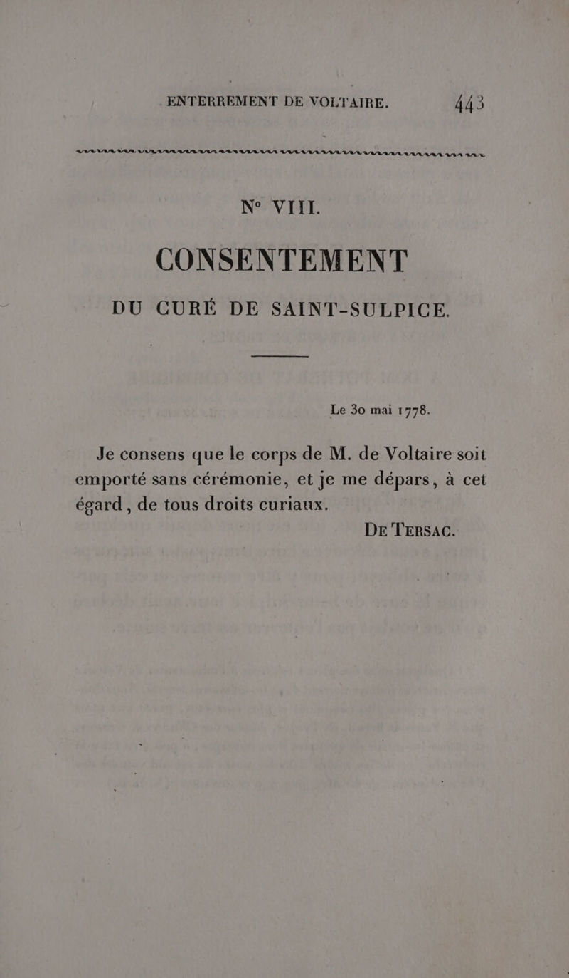 AVR VAR VAS, LA VLUAEBAA/R L/L/ LL LS BAR L'R/R PRIE RAR RAR RAR RAR LL LVL ALL VLAA AA N° VIII. CONSENTEMENT DU CURÉ DE SAINT-SULPICE. Le 30 mai 1778. Je consens que le corps de M. de Voltaire soit emporté sans cérémonie, et je me dépars, à cet égard , de tous droits curiaux. DE TERSAC.