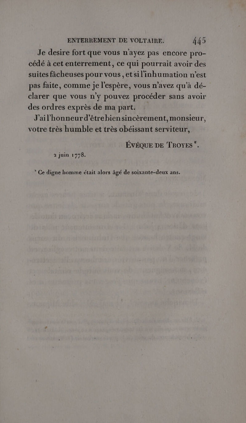 Je desire fort que vous n'ayez pas encore pro- cédé à cet enterrement, ce qui pourrait avoir des suites fâcheuses pour vous , et sil'inhumation n'est pas faite, comme je l'espère, vous n’avez qu'à dé- clarer que vous n'y pouvez procéder sans avoir des ordres exprès de ma part. J'ail'honneur d’étrebiensincèrement, monsieur, votre très humble et très obéissant serviteur, ÉVÊQUE DE TROYES *. 2 juin 1778. * Ce digne homme était alors âgé de soixante-deux ans.