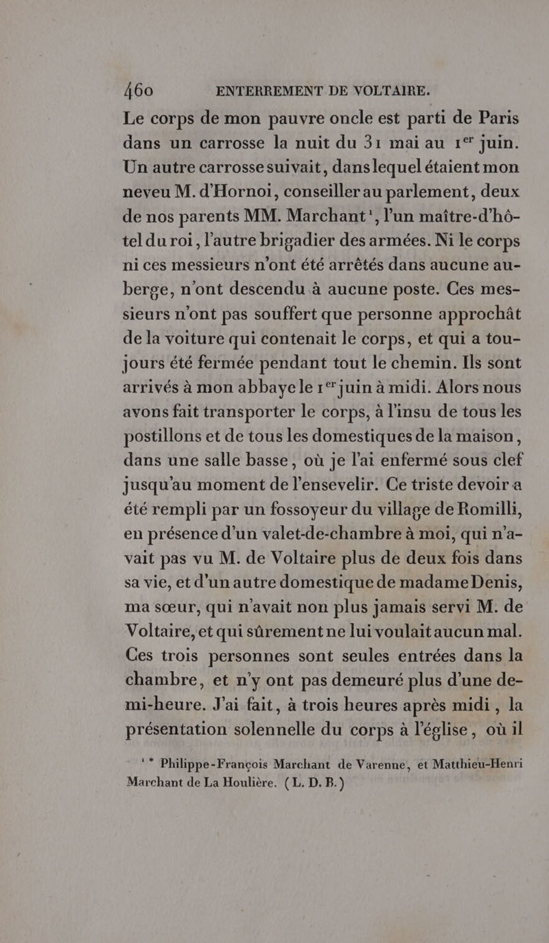 Le corps de mon pauvre oncle est parti de Paris dans un carrosse la nuit du 31 mai au 1° juin. Un autre carrosse suivait, dans lequel étaient mon neveu M. d'Hornoi, conseiller au parlement, deux de nos parents MM. Marchant', l’un maître-d’hô- tel du roi, l’autre brigadier des armées. Ni le corps ni ces messieurs n'ont été arrêtés dans aucune au- berge, n'ont descendu à aucune poste. Ces mes- sieurs n'ont pas souffert que personne approchât de la voiture qui contenait le corps, et qui a tou- jours été fermée pendant tout le chemin. Ils sont arrivés à mon abbaye le 1° juin à midi. Alors nous avons fait transporter le corps, à l'insu de tous les postillons et de tous les domestiques de la maison, dans une salle basse, où je l'ai enfermé sous clef jusqu'au moment de l’ensevelir. Ce triste devoir a été rempli par un fossoyeur du village de Romilli, en présence d'un valet-de-chambre à moi, qui n’a- vait pas vu M. de Voltaire plus de deux fois dans sa vie, et d'un autre domestique de madame Denis, ma sœur, qui n'avait non plus jamais servi M. de Voltaire, et qui sûrement ne lui voulaitaucun mal. Ces trois personnes sont seules entrées dans la chambre, et n’y ont pas demeuré plus d’une de- mi-heure. J'ai fait, à trois heures après midi, la présentation solennelle du corps à l’église, où il ** Philippe-François Marchant de Varenne, ét Matthieu-Henri Marchant de La Houlière. (L. D. B.)