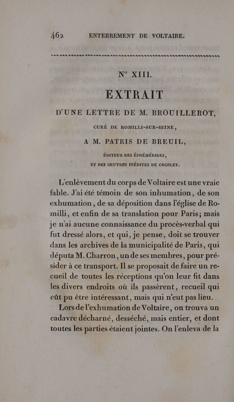 AIS VAT A/V/VL'A/V/R VARIE RAR RAR IE BRL LL RL AL LL RL LL RRQ B/A/L'A/A/E BAA/LAL/E N° XIII LA EXTRAIT D'UNE LETTRE DE M. BROUILLEROT, CURÉ DE ROMILLI-SUR-SEINE, A M. PATRIS DE BREUIL, ÉDITEUR DES ÉPHÉMÉRIDES, ET DES OEUVRES INÉDITES DE GROSLEY. L'enlévement du corps de Voltaire est une vraie fable. J'ai été témoin de son inhumation, de son exhumation , de sa déposition dans léglise de Ro- milli, et enfin de sa translation pour Paris; mais je n'ai aucune connaissance du procès-verbal qui fut dressé alors, et qui, je pense, doit se trouver dans les archives de la municipalité de Paris, qui députa M. Charron , un de ses membres, pour pré- sider à ce transport. Il se proposait de faire un re- cueil de toutes les réceptions qu'on leur fit dans les divers endroits où ils passèrent, recueil qui eût pu être intéressant, mais qui n'eut pas lieu. Lors de l’exhumation de Voltaire, on trouva un cadavre décharné, desséché, mais entier, et dont toutes les parties étaient jointes. On l’enleva de la